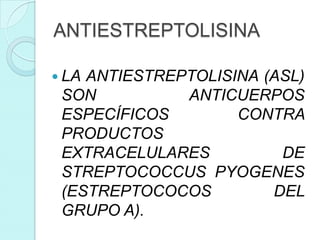 ANTIESTREPTOLISINA

 LAANTIESTREPTOLISINA (ASL)
 SON          ANTICUERPOS
 ESPECÍFICOS        CONTRA
 PRODUCTOS
 EXTRACELULARES          DE
 STREPTOCOCCUS PYOGENES
 (ESTREPTOCOCOS         DEL
 GRUPO A).
 
