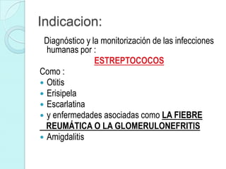 Indicacion:
 Diagnóstico y la monitorización de las infecciones
  humanas por :
                ESTREPTOCOCOS
Como :
 Otitis
 Erisipela
 Escarlatina
 y enfermedades asociadas como LA FIEBRE
  REUMÁTICA O LA GLOMERULONEFRITIS
 Amigdalitis
 