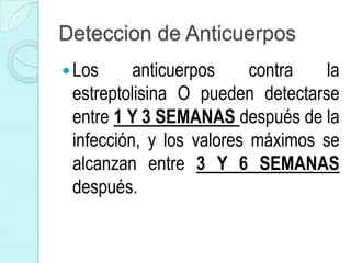Deteccion de Anticuerpos
 Los     anticuerpos     contra   la
 estreptolisina O pueden detectarse
 entre 1 Y 3 SEMANAS después de la
 infección, y los valores máximos se
 alcanzan entre 3 Y 6 SEMANAS
 después.
 