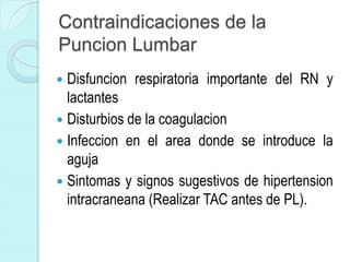 Contraindicaciones de la
Puncion Lumbar
 Disfuncion respiratoria importante del RN y
  lactantes
 Disturbios de la coagulacion
 Infeccion en el area donde se introduce la
  aguja
 Sintomas y signos sugestivos de hipertension
  intracraneana (Realizar TAC antes de PL).
 