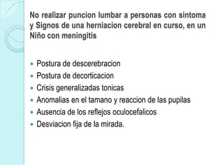 No realizar puncion lumbar a personas con sintoma
y Signos de una herniacion cerebral en curso, en un
Niño con meningitis


   Postura de descerebracion
   Postura de decorticacion
   Crisis generalizadas tonicas
   Anomalias en el tamano y reaccion de las pupilas
   Ausencia de los reflejos oculocefalicos
   Desviacion fija de la mirada.
 