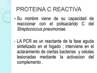 PROTEINA C REACTIVA
 Su    nombre viene de su capacidad de
    reaccionar con el polisacárido C del
    Streptococcus pneumoniae.

•   LA PCR es un reactante de la fase aguda
    sintetizado en el higado ; interviene en el
    aclaramiento de ciertas bacterias y celulas
    lesionadas mediante la activacion del
    complemento .
 