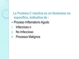 La Proteína C reactiva es un fenómeno no
  específico, indicativa de :
 Proceso Inflamatorio Agudo
1. Infeccioso o
2. No Infeccioso
 Procesos Malignos
 