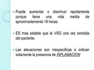    Puede aumentar o disminuir rapidamente
    porque tiene una vida media de
    aproximadamente 18 horas.

   ES mas estable que la VSG una vez extraida
    del paciente.

   Las elevaciones son inespecificas e indican
    solamente la presencia de INFLAMACION
 