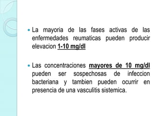    La mayoria de las fases activas de las
    enfermedades reumaticas pueden producir
    elevacion 1-10 mg/dl

   Las concentraciones mayores de 10 mg/dl
    pueden ser sospechosas de infeccion
    bacteriana y tambien pueden ocurrir en
    presencia de una vasculitis sistemica.
 