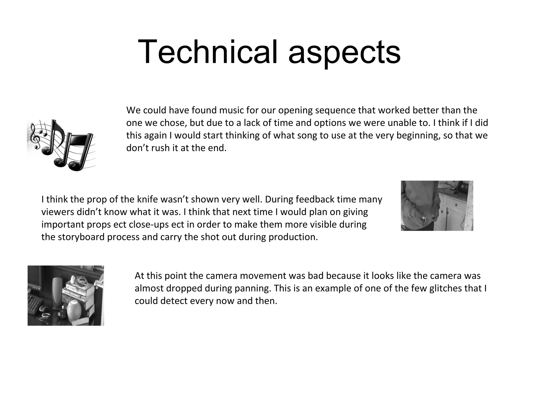 Technical aspects We could have found music for our opening sequence that worked better than the one we chose, but due to a lack of time and options we were unable to. I think if I did this again I would start thinking of what song to use at the very beginning, so that we don’t rush it at the end. I think the prop of the knife wasn’t shown very well. During feedback time many viewers didn’t know what it was. I think that next time I would plan on giving important props ect close-ups ect in order to make them more visible during the storyboard process and carry the shot out during production. At this point the camera movement was bad because it looks like the camera was almost dropped during panning. This is an example of one of the few glitches that I could detect every now and then. 