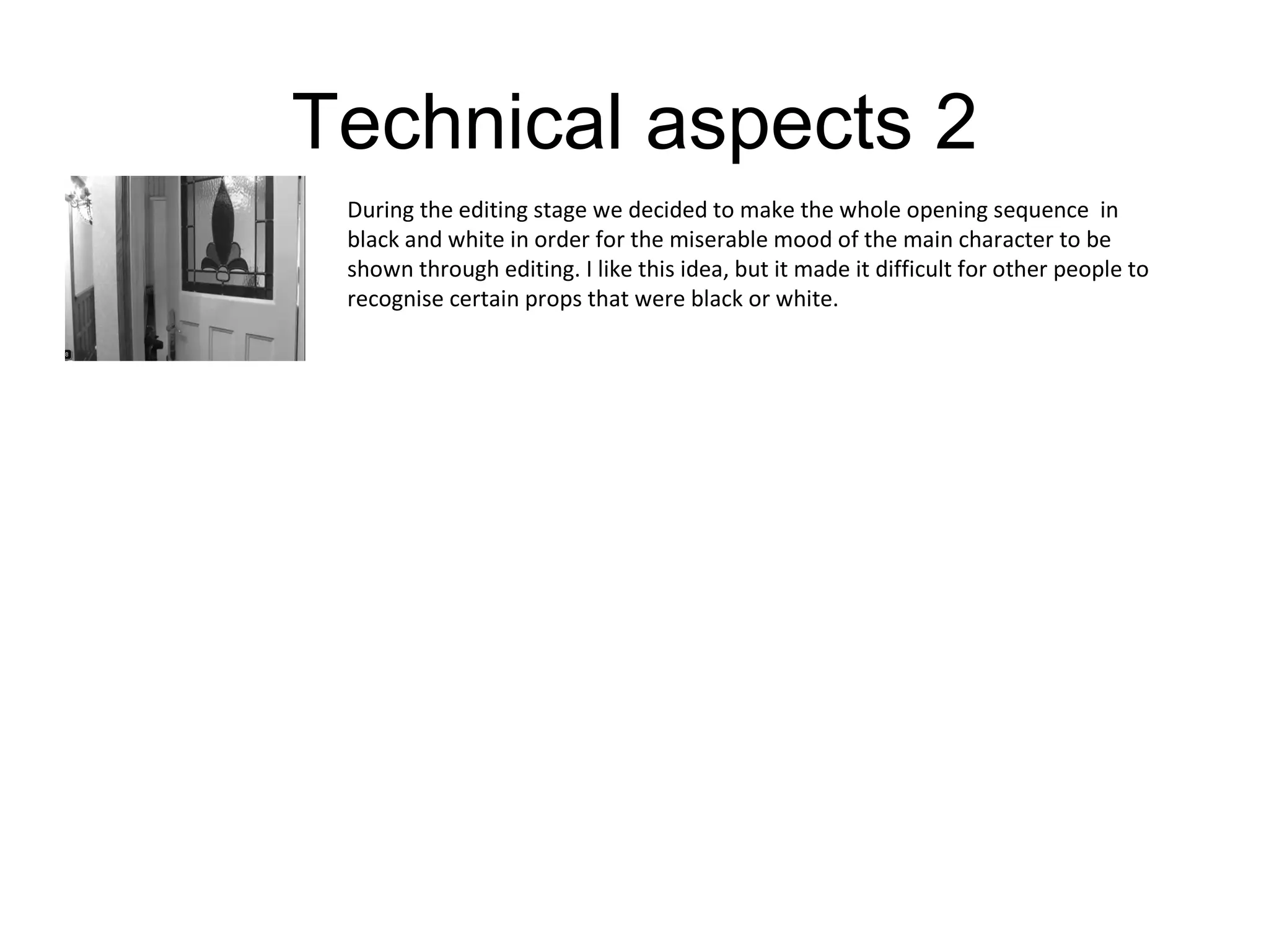 Technical aspects 2 During the editing stage we decided to make the whole opening sequence  in black and white in order for the miserable mood of the main character to be shown through editing. I like this idea, but it made it difficult for other people to recognise certain props that were black or white. 