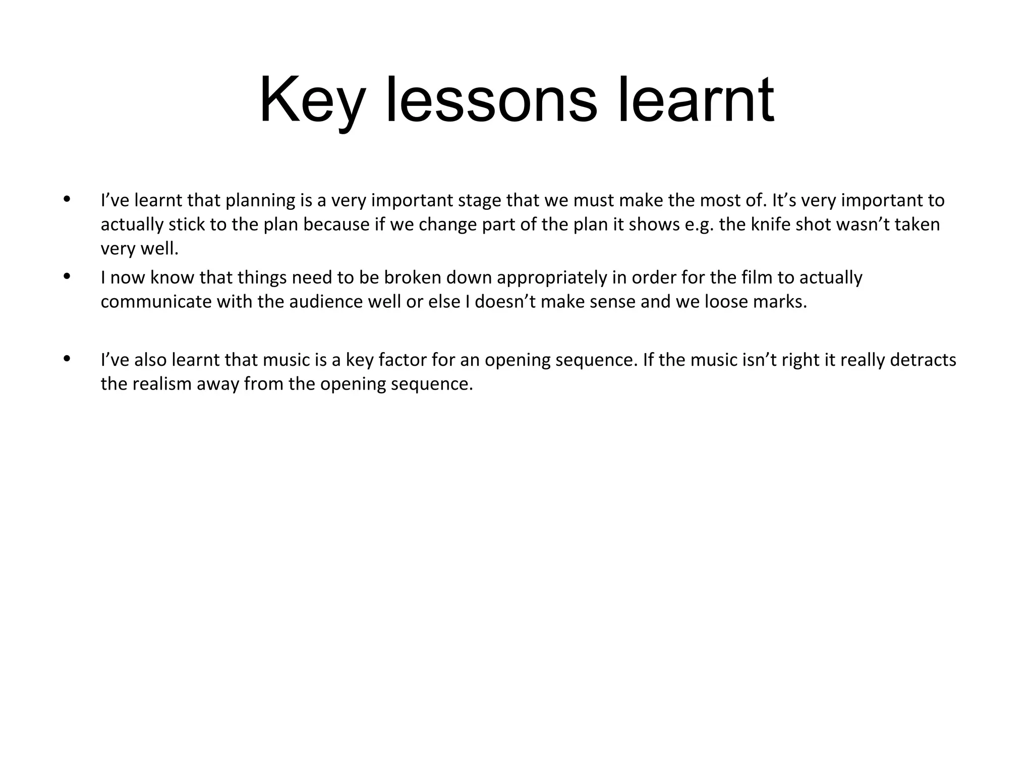 Key lessons learnt I’ve learnt that planning is a very important stage that we must make the most of. It’s very important to actually stick to the plan because if we change part of the plan it shows e.g. the knife shot wasn’t taken very well. I now know that things need to be broken down appropriately in order for the film to actually communicate with the audience well or else I doesn’t make sense and we loose marks. I’ve also learnt that music is a key factor for an opening sequence. If the music isn’t right it really detracts the realism away from the opening sequence. 