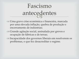 Fascismo
antecedentes

 Uma grave crise económica e financeira, marcada
por uma elevada inflação, quebra de produção e
encerramento de indústrias;
 Grande agitação social, assinalada por greves e
ocupação de fábricas e de terras;
 Incapacidade dos governos liberais em resolverem os
problemas, o que fez desacreditar o regime.

 