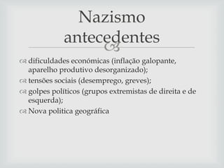 Nazismo
antecedentes

 dificuldades económicas (inflação galopante,
aparelho produtivo desorganizado);
 tensões sociais (desemprego, greves);
 golpes políticos (grupos extremistas de direita e de
esquerda);
 Nova politica geográfica

 