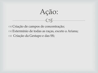 Ação:

 Criação de campos de concentração;
 Extermínio de todas as raças, exceto a Ariana;
 Criação da Gestapo e das SS;

 