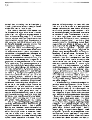 [101]
да смрт има последњу реч. И потврђује, у
ствари, да из нашег живота ниједан пут не
води изван смрти. Смрт је крај.
Али, оно што хришћанска вера ипак тре-
ба да прогласи јесте један нови почетак:
почетак из онога Ништа не само какав је
био у исходишту (Постање, 1,1), него нов
почетак из уништавајућег Ништа смрти, нов
почетак усред оне потпуне безодносности
која важи као ЈасКједног живота што се гу-
би. Хришћанска вера овај нови почетак про-
глашава као васкрснуће из мртвих.
Али, под тим се сасвим може разумети
једно догађање из нашег живљеног живо-
та. Ускрснуће Исуса Христа објављено је
управо тако што је верницима Распети на-
писан пред очима (Галатима, 3,1). Тиме је,
међутим, изречена тврдња да се Бог у Ису-
совој смрти идентификовао са њим. Бог је
идентичан са овим покојником, са Распетим.
То је лако рећи. Али, промислимо шта то
значи: Бог, који је ексклузивно Бог живих а
не мртвих, идентификује се са једним по-
којником, са Распетим. Лутеранско хришћан-
ство изразило је чудовишност овог догађа-
ња када је у једној великосуботној песми
запевало: "О, велике невоље! Сам Богје мр-
тав. На крсту је умро. Тиме нам је из љуба-
ви задобио царство небеско" (Јохан Рист).
На немачким теолошким факултетима
одржаване су високоучене расправе о то-
ме да ли је ова формулација сувише не-
прилична и да ли иде предалеко: јасно је
да она једва има неке везе са модерним
наклапањем о Божјој смрти, мада овај го-
вор, као штоје знаојошХегел, има тачно ово
христолошко порекло. Мислило се на ово:
Бог се као жив најдубље испољио управо у
томе што дели човекову смрт и тако човеку
даје удела у свом, божјем, вечном животу.
Шта је онда Бог? Одговор: јединство нај-
већих од свих замисливих супротности, је-
динство живота и смрти - али у прилог
животу. Али, тиме смотачно описали штаје
љубав (а што љубавна лирика свих време-
на бар наслућује): животје јединство живо-
та и смрти, али у прилог животу. Јер, тамо
где се везе покидају, а односи окончају, само
љубав ствара нове везе, нов живот. Она то
чини не одбијајући смрт од себе, него чак
тако што је трпи и тако је - из најдубљег
понора - надвладава. Бог, дакпе, кроз смрт
не пролази као кроз неки славолук. Смрт
се не побеђује тиме што је човек претиче и
оставља иза себе. Оставити смрт - нетак-
нуту - иза себе, може - као у миту о круж-
ном кретању богова што умиру, поново се
враћају и поново умиру - да значи само
следеће: имати је поново пред собом. Смрт
онда остаје она стара, а догађа се вечно
враћање истог. То што Исус Христос - као
знаке своје владавине! - заувек носи
трагове рана на телу, казује, међутим, да
је смрт своју жаоку морала да остави у са-
мом Богу. Та жаока боли. Она боли и Бога.
Ускрснуће Исуса Христа из мртвих даје
нам разлога да Бога разумемо као оног који
за нас пати, као оног који је, управо трпећи
жаоку смрти, овој узео моћ и - тако! - самог
себе испољио као љубав. А где год дође
смрт, дође - дубоко скривена - и љубав
која је надвладава. Бог који је љубав, само
он је наша оностраност. Ако нас смрт огра-
ничава, ограничава нас сам Бог. Његова
љубав је зато човекова једина, али и чове-
кова најбоље заснована нада. У Бога, који
је љубав, човек може да се узда у животу,
а и онда када мора да напусти све, па и са-
мог себе: у смрти.
Окрећемо се сада ставу према смрти ко-
ји следи из овог разумевања смрти. Морало
би да се ради о ставу према једној проме-
њеној смрти, оној којој је одузета моћ. На
самјј смрти то се, дакако, не види. Она ипак
још премоћно влада. Да је смрти одузета
моћ, да је она свој жалац морала да остави
у Богу, став је вере. Без вере, смрт зато
стварно може само да се мрзи - или може
да се буде резигниран наспрам ње. Вери
се, међутим, мржња према смрти претвара
у поругу - и то управо имајући у виду гор-
чину смрти. "Библија је прогласила како је
једна смрт (наиме смрт Исуса Христа)
појела другу: смрт је постапа поруга", каже
се у једној Лутеровој ускршњој песми. Али,
ова духовна поруга није ништа друго него
конкретно уздање у Бога. Само онда када
се докаже као брига за живот она није ду-
 
