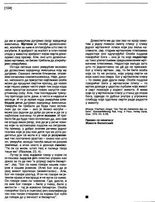 [104]
да ми и умирућем дугујемо своју заједницу
живљења. Мртвом је такође дозвољава-
мо, жалећи за њим и оплакујући што смо га
изгубили. А храброст за жапост и плач посве
спада у животну храброст којом смрти дока-
зујемо свој презир. Апи, оно што дозвоља-
вамо мртвима, не бисмотребали да ускраћу-
јемо умирућима.
Остаје питање како умирућем можемо
да дозволимо заједницу живљења коју му
дугујемо. Свакако личном близином, опази-
вим начинима самоисказивања. Није, дака-
ко, непознато да присуство најближих особа
може да продужи смртни хропац, да човек
који тешко умире често умре тек онда када
неки присутни вољени човек напусти сам-
ртникову собу. Али, том последњем трену-
тку претходе сати, дани, а често и недеље и
месеци. И то је време када умирућем сло-
бодом речи дугујемо заједницу живљења.
Умирући би требало да буде тако ослов-
љен да он сам - ако је икако могуће -
може још једном да дође до речи и да се у
најбољем значењу те речи искаже. И тре-
бало би да буде тако ословљен да, ако сам
не влада више речју, зна да је у речи чове-
ка који га ословљава људски на сигурном.
На пример, у добро знаним речима једног
псалма које је још као дете чуо из уста ро-
дитеља док се моле и у чије је разумева-
ње тек постепено урастао - онако као што
он, умирући, можда такође више не разуме
значење, а ипак хвата и дознаје смисао:
"Ти си са мном; штап твој и палица твоја
теши ме" (Псалам, 23, 4).
Лутер је овај људски говор у којем се
оглашава људска реч схватио управо као
доказ за то да смо "и у(сред) смрти бесмрт-
ни". Јер, "Бог са нама говори нашим гово-
ром и нашим језиком. (Али) Бог зна да је
овај живот пролазан (моменталан)... Али,
Бог не говори узалуд. И он не говори ни је-
зиком крава и магараца и не муче са њима.
Он говори само са човеком. Где, дакпе, и
са ким Бог говори - било у гневу, било у
милости - тај је извесно бесмртан. Особа
говорећег Бога и (његова) реч квапификују
нас као такве створове са којима Бог хоће
да говори до у вечност и бесмртно".
Дозволите ми да све ово на крају смес-
тим у једну помало смелу слику: у слику
једног мртвачког плеса који још ваља на-
сликати. Јер, старим мртвачким плесовима
недостаје оно одлучујуће! Особа људски
говоређег Бога - она је та која недостаје
на тако упечатљивим средњовековним мрт-
вачким плесовима. Недостаје ваљда зато
што то једноставно не дд да се прикаже:
Бог у плесу мртвих. Јер, то би била особа
која се ту не уклапа, која усред смрти не
игра како она свира. Бог у мртвачком плесу
- то свему даје други смер. Особа људски
говорећег Бога у мртвачком плесу - то
мртве доводи у царство љубави која живот
и смрт повезује у корист живота. А живи
који су у мртвачком плесу у стању да опазе
Бога, одводе га дубље унутра у угрожену
слободу која одолева смрти ради радости
у животу.
[Извор: ЕбегћагсЈ Јипде!: "13ег То4 а1з СеНеиппЈа (јев |_е-
ћепз", СгепгегГаћгипд То<Ј, ћгзд. А Раиз, /ег1ад 51упа,
бгаг, 1976, 88. 9-39]
Превео са немачког
Живота Филиповић
 