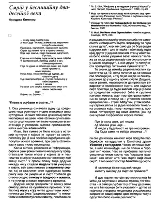 Смрш у иеснишшву два-
десетог века
Фридрих Кинекер
□
... А иза лица Смрти Суд,
А иза Суда Пустош, језивија од марљивих
сподоба паклених;
Празнина, одсутност, одвојеност од Бога;
Страх од лагана пута у празну земљу,
Која није земл>а, само празнина, одсутност,
Пустош,
Гдје они што бијаху људи не могу више побјећи
У растресеност, привид, умаћи у сан,
самозаваравање,
Гдје се душа не обмањује више, јер ондје
нема предмета,
нема звукова,
Нема боја, нема облика да одвоје, да
одврате душу
Од самопроматрања, гнусно сједињену у
себи заувијек,
ништа с ничим.
Не оног што смрћу зовемо него оног што
након смрти није
смрт
Бојимо се, бојимо...1
"Песма о љубави и смрти..."2
1. Ова реченица означава једну од среди-
шних тема уметности у свим епохама и свим
културама. И самог песника доживљај смрти
инспирише на увек нове облике сучељава-
ња са суштинским питањем човекове егзи-
стенције у условима његове пролазности,
као и његове коначности.
Ипак, без сумње је било епоха у исто-
рији културе у којима је сусрет са смрћу,
поготову јер је она посебно одређивала це-
локупан живот времена, пре свега облико-
вао и само ткиво песништва.
Касна антика, ренесанса и Реформација,
барок и рани романтизам очигледно су пред-
стављали такве епохе у којима је и пес-
ништво снажно указивало на човекову коб
звану смрт.3 У првом плану тада додуше
никада нису стајали модалитети умирања
и смрти, већ само питање о квалитету смр-
ти; тај се квалитет опет одређивао према
рангу који би умирање и смрт требало да
стекну сходно смислу и вредности живота,
и то унутар и изван хоризонта времена.
Додуше, негде средином 19. века у овом
смислу јавља се суштинска промена. У ис-
тој оној мери у којој читав друштвени живот
почиње да бива "рационализован" у техни-
чком и интелектуалном смислу, повећава се
1Тћ 5 ЕПо1, У б о јс т в о у катедрали (п р е в о д М арко Гр-
чић), З а г р е б , К р ш ћ ан ск а с а д а ш њ о с т , 1990, стр .4 3 .
2М оја три п р и л о га и сп о љ авају исти принцип; о вај прин-
цип ц и ти р а Р и л к е о в о д е л о "П есм а о љ у б а в и и см рти
К о р н е т а К р и с т о ф а Р и л к е а " .
3 У пореди Л/. ГСећт, 13ег То4евде<1апке Јп с1ег ОЈсМипд у о ш
МЈПе1а1(ег (Ив ги г К о т а п јк (1928), о б н о в љ ен о и з д ., Ти-
би нген , 1967.
4В. МивН, Оег М апп о ћ п е Е јдепвсћаЛ еп, п осебно и зд ањ е,
Х ам бург, 1970, 2 4 8 .
и раздаљина између егзистанцијалне само-
свести истварности смрти. Формирајусе "два
стања духа", који не само да се боре један
сдругим, већ - штоје чешће- обитавајуједан
крај другог у једном опасном стању изостан-
ка било какве узајамне везе: неки се "запа-
жу за то да рационализују све оно што ступи
у њихов видокруг", а оно друго "у потпуно-
сти препуштају питањима хуманитета" 4
То значи да између рационалности и ху-
манитета од 19. века почиње да се ствара
све опаснији јаз, итај се јаз нигде не показу-
је јасније до у односу према смрти. Додуше,
као и раније, неоспорно је да преостају ст-
варност и неизбежност смрти, али надаље
смрт престаје да буде засгит који је у вези
са средиштем човековог бића и суштине
његовог живота; смрт постаје права помет-
ња за разум и повод за - углавном сасвим
ирационапан - страх. Међутим, у том осећа-
њу страха јавља се једна човекова темељ-
на спознаја која, попут контрапункта, про-
жима литературу од саме антике, још од
оне чувене Софоклове хорске песме:
Пун је сила свет, ал' ништа
од човека јаче није ...
И нигде у будућност не гре неспреман.
Од Хада само не избаја спасења ...5,
па све до исказа женског хора пред Кентер-
беријском катедралом у Елиотовој драми
Убиство у катедрали. Човек се плаши смр-
ти, а што изненађује, ње се плаши и "про-
све^ ен" човек. Час се прибојава потпуног
уништења чином смрти, час "страшне праз-
нине" као нечег што "иза смрти није сама
смрт". Тако живот постаје бекство од смрти:
И налетице беже кад већ увиде
животу њихову да смрт се примиче.6
И док год не постоји противсила која ђе
мођи да заустави и измени правац тог бек-
ства - а самоје љубав то у стању да учини,
на шта ће касније бити указано! - дотле се
појачава отворена тенденција ускраћивања
сакралног самој смрти кроз потпуни табу и
одсуство било какве реалности:
 