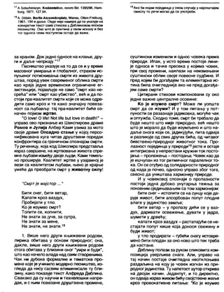 17А бо18сћепЈ2уп, КгеђзвОДоп, гогого Вс). 1395/96, Нат-
ћигд, 1971, 127,94.
19Ако 6 и појам појединца у овом случају у најопштијем
смислу те речи могао да се употреби.
18А. ООДјп, ВегМп А1ехап()егр1а(2. Мапаз, ОКеп-РгеЉигд,
1961,194 и даље. Овде није намера да се указује на
конкретни текст ових стихова у Деблиновом епском
песништву. Оно што је суштина у овом исказу и без
тог односа овим поступком остаје да важи.
за храном. Док једно односе на клање, дру-
ги и даље чепркају."17
Песништво указује на то да се и у време
масовног умирања и глобапног, страхом ис-
пуњеног потискивања смрти из живота дру-
штва, поред увек савременог облика смрти
као краја једне временски ограничене ег-
зистенције, појављује не само "смрт као не-
срећа" или "смрт као убиство", већ и да по-
стоји пра-квалитет смрти који се може одре-
дити само кроз и те како значајну повеза-
ност са љубављу: тај пра-квапитет биће оз-
начен појмом жртве.
"О 1оуе! О Н!е! N0 1 Ме ђи* 1оуе јп <јеа1ћ!" -
управо ово признање из Шекспирове драме
Ромео и Јулија Албер Ками узима за мото
своје драме Опсадно стање у којој персо-
нификована куга читав друштвени поредак
конфронтира са граничном спознајом смрти.
Ту реченицу, која код Шекспира представља
израз савршене, на жртвовање живота спре-
мнељубави измеђудвојељуди, Ками темељ-
но проширује. Квалитет жртве у узајамној је
вези са квалитетом љубави, њено је крајње
умеће да преобрати смрт у животну силу!
"Смртје мајстор..."
Бити снег, бити ветар,
Капати кроз ваздух,
Пробијати у тло.
Ко је изумео смрт?
Топити се, копнити,
Не знати за јуче, за сутра,
Не знати за мене,
Не знати, не знати.18
1. Више него други књижевни родови,
лирика обитава у основи природног; она,
дакле, више него други књижевни родови
стога обитава у близини оног "умри и буди",
што као начело влада надсвимстворењима.
Чак ни дубоке формалне и тематске про-
мене које је учинило модерно песништво, из-
гледа да нису сасвим елиминисале ту бли-
зину, како показује текст Алфреда Деблина.
Свакако да су научни и технолошки напре-
дак, и с њим повезане друштвене промене,
суштински изменили и однос човека према
природи. Ипак, у исто време постоје лини-
је односа и тачке пресека у којима човек,
при свој промени, наилази на неизмењени
суштински облик своје повесне судбине. И
пред којим би догађајем та елементарна ис-
тина била очигледнија ако не пред догађа-
јем саме смрти?
Цитирани стихови компоновани су око
једне важне централне осовине:
Ко је изумео смрт? Може ли уопште
смрт да се изуми? И у том питању у пот-
пуности се разазнаје јадиковка, могуће чак
и оптужба. Сходно томе, смрт би требало да
буде нешто што није природно, већ нешто
што је морало да буде изумљено и што на-
даље онога који се, јадикујући, пита одваја
и разликује од свих других бића, од читавог
бивствено-природног животног тока. Про-
лазност појединца у природи19јесте и остаје
интегрисана у непрестани кружни ток посто-
јања - пролажења- постојања. Човек као да
је ишчупан из тог ритмичног паралелног то-
ка. Он се отуђио од солидарности природног
од када је почео, односно управо због тога,
свесно да уништава хармонију природе.
И у човековој спознаји о пролазности
постоји једна дубоко унутарња тежња за
поновним сједињавањем са том хармонијом:
бити снег - истопити се на сунцу које да-
рује живот, бити апсорбован попут плодне
влаге у јединство земље;
бити ветар - у пролазу дићи се у ваз-
дух, даривати освежење, дувати у једра,
шумети у дрвећу;
капати кроз ваздух - растапајући се не-
стајати попут кише која доноси свежину и
буди живот;
у тло продирати - губећи снагу истовре-
мено бити плодан за оно ново што тек треба
да настане.
Деблину полази за руком сликовита ком-
позиција уверљиве снаге. Али, управо на
тај начин постаје очигледна неотклоњива
раздаљина на коју је човек изгнан из при-
родногјединства. Ту напетост аутороткрива
на двојак начин. Једанпут, и то директно,
онодваја израз живомбићусвојствене жеље
кроз провокативно питање: “Ко је изумео
 