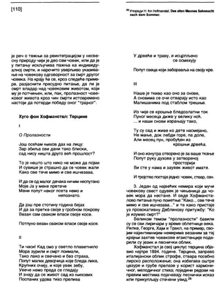 [110] ^Упореди Н. (оп Ноћпап51а1, Оев аКеп Маппез ЗвћпзисМ
пасћ ј е т 8о ттег.
је реч о тежњи за реинтеграцијом у несве-
сну природу чији је део сам човек, или да је
у питању искључива пажња ка индивиду-
апној смрти, и нарочито уверљиво указива-
ње на човекову одговорност за смрт другог
човека. На крају ће се, кроз следеће приме-
ре, разјаснити пресудно питање, да ли је
смрт владар над човековим животом, који
му је потчињен, или, пак, пролазност чове-
ковог живота кроз чин смрти истовремено
настоји да потврди победу оног "трајног".
Хуго фон Хофманстал: Терцине
I
О Пролазности
Још осећам њихов дах на лицу:
Зар збиља ови дани тако блиски,
сад нису ништа друго већ прошлост?
То је нешто што нико не може да појми
И сувише је страшно да се човек жали
Како све тече мимо и све ишчезава,
И да се од мапог дечака ничим неспутано
Моје Ја у мене претаче
Мени попут неког псета немо и
непознато.
Да још пре стотину година бејах
И да за претке своје у гробном покрову
Везан сам сваком власи своје косе.
Потпуно везан сваком власи своје косе.
II
Ти часи! Кад смо у светло плаветнило
Мора зурили и смрт поимали,
Тако лако и свечано и без страха,
Попут малих девојчица које бледа лика,
Крупних очију, и које увек зебу,
Увече немо преда се гледају
И знају да се живот сад из њихових
Поспаних удова тихо прелива
У дрвеће и траву, и исцрпљено
се осмехују
Попутсвеца који заборавља на своју крв.
III
Наше је ткиво као оно за снове,
А сновима се очи отварају исто као
Малишанима под стаблом трешње.
Из чије се крошње бледозлатни ток
Пуног месеца диже у велику ноћ.
... и наши снови израњају тако,
Ту су сад и живе ко дете насмејано,
Не мање, док лебди горе, па доле,
Али месец пун, пробуђен из
крошњи дрвећа.
И оно изнутра отвореноје за ваше ткање
Попут руку духова у затвореној
просторији
Ви сте у нама и заувек живот имате.
И тројствопостајеједно: човек, ствар, сан.
3. Један од највећих немира који мучи
човекову свест одувек је чињеница да чо-
век мора да нестане. И овде Хофманста-
лово питање пуно пометње:"Како... све тече
мимо и све ишчезава..." и те како пристаје
уз провокативну Деблинову притужбу: "Ко
је изумео смрт?"
Великом темом "пролазности" бавили
су се сви лиричари у време облетнице века.
Рилке, Георге, Хајм иТракл, на пример, сво-
јим најинтимнијим немирима везаним за тај
крајњи захтев човекове егзистенције пода-
рили су језик и песнички облик.
Хофманстал је свој цикпус терцина обја-
вио најпре 1894. године. Терцина, заправо
италијански облик строфе, ствара посебно
лирско расположење; она избегава оштре
цезуре и грубе прелазе у корист хармони-
чног, мелодичног стиха; поједини редови на
правим местима појачавају песнички исказ
или прикупљају стечени увид.26
 