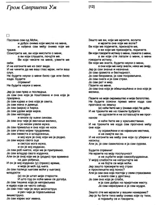 Гром Савршени Ум [12]
□
Послана сам од Моћи,
и дођох онима који мисле на мене,
и нађена сам међу онима који ме
траже.
Осмотрите ме, ви који мислите о мени,
а ви који слушате, почујте ме.
Ви који чекате на мене, узмите ме
себи.
И не изгоните ме из свог вида.
И не чините да ме ваш глас мрзи, нити ваш
слух.
Не будите неуки о мени било где или било
када. Будите
спремни!
Не будите неуки о мени.
Јер ја сам прва и последња.
Ја сам она која је поштована и она која је
презрена.
Ја сам курва и она која је света.
Ја сам жена и девица.
Ја сам (мајка) и ћерка.
Ја сам удови моје мајке.
Ја сам неплодна
и многи су њени синови.
Ја сам она чије је венчање велико,
ија нисам узела мужа.
Ја сам примаља и она која не носи.
Ја сам утеха мојим трудовима.
Ја сам невеста и младожења,
и мој муж је онај који ме је родио.
Ја сам мајка свога оца
и сестра мога мужа,
и он је мој изданак.
Ја сам роб његов, који ме је припремио.
Ја сам владар свога изданка.
Али он је онај који меје (родио) пре времена
на дан рођења.
И он је мој изданак (у) (право) време,
и моја је моћ од њега.
Ја сам палица његове моћи у његовој
младости
(и) он је штап моје старости.
И што год он хоће мени се догађа.
Ја сам тишина која је непојмљива
и идеја које се често сећају.
Ја сам глас чији је звук многострук
и реч чије је појављивање
вишеструко.
Ја сам изрек мог имена.
Зашто ме ви, који ме мрзите, волите
и мрзите оне који ме воле?
Ви који ме поричете, признајте ме,
и ви који ме признајете, поричете.
Викојиговоритеистинуомени, лажете омени,
а ви који сте лагали о мени, о мени
говорите истину.
Ви који ме знате, будите неуки о мени,
а они који ме нисузнапи, нека мезнају.
Јер ја сам знање и незнање.
Ја сам срамота и бестидност.
Ја сам бесрамна; ја сам посрамљена.
Ја сам снага ија сам страх.
Ја сам рат и мир.
Пазите на мене.
Ја сам она која је обешчашћена и она која је
велика.
Пазите на моје сиромаштво имоје богатство.
Не будите осиони према мени када сам
прогнана на земљу
(и) наћићете меу (онима крји) ћедоћи.
И не тражите ме на гомили ђубрета
не одлазите и не остављајте ме прог-
наном
и наћи ћете ме у краљевствима.
И не тражите ме када сам прогнана међу
оне који
суосрамоћени и нангумањимместима,
и не смејте ми се.
И не изгоните ме међу оне који су убијени у
насиљу.
Али ја, ја сам самилосна и ја сам сурова.
Будите спремни!
Не мрзите на моју послушност
и не љубите моје самообуздавање.
У мојој слабости не напуштајте ме
и не бојте се моје моћи.
Јер зашто презирете мој страх
и проклињете мој понос?
Алија сам она која постоји у свимстраховима
и снага сам у дрхтању.
Ја сам она која је слаба,
ија сам добро на пријатном месту.
Ја сам неразумна и ја сам мудра.
Зашто сте ме мрзели у вашим намерама?
Јер ја ћу бити тиха међу онима који су тихи,
и појавићу се и говорити.
 