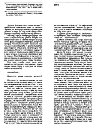 27За овај термин захвалан сам В. Бењамину; детаљно
сам га анализирао у својој књизи Оег МепзсН ш дег
то(1егпеп 1_упк, Есен, 1975. Тамо се може наћи и
порекло извора.
28К. беетаМ; сликар-књижевник упечатљиво је описао
ту непремостиву непријатну страност у својој књизи
Оаз 1814ез Ри(1е1з Кегп.
Додуше, Хофманстал ставља наслов "О
пролазности" само изнад првог од три дела
терцине, па ипак унутрашњи узајамни однос
делова указује да тај појам представља
унутарњу односну тачку и тачку пресека.
Читаоцу, који је непосредно дирнут сли-
кама и музикапношћу језика, могуће чак
фасциниран (Бен је каткад говорио о вред-
ности фасцинације или превирања лирских
фигура), “текстилно ткиво"27текста не при-
чињаваникакветешкоће. Иархитектурастро-
фа и лирских елемената конструкције пот-
пунојејасна. Оноштоу истовремепадауочи
јестенапетост измеђујезикаирасположења,
сједне стране, и значења и захтева, с дру-
ге стране. (Сам Хофманстал је ту напетост
касније темељно анализирао и интерпрети-
рао у свом чувеном писму лорду Чандосу.)
Већ прва строфа првог дела јасно
указује на тај захтев: као хоризонт слике
песник гради један у суштини на време
оријентисан догађај:
Још осећам ...
Прошлост... заувек прошлост ...ишчезло?
Пролазно је све оно што може да про-
ђе, све оно штосе одливау прошлост: дакле,
све оно временски пролазно. Свест о вре-
мену нужно укључује и свест о пролазности.
Оно што важи за “блиске дане", јесте
ствар коју нико не може да појми, јер она у
себе укључује сушту истину "да све тече
мимо и све ишчезава". Та неумољива исти-
на тако је “страшна" да просто нема речи
којима 6и човек могао да се изјада над том
гнусобом. И управо због тога ништа се не
може добити уопштеним дистанцираним
размишљањима о пролазности. Само Ја у
својој пролазности ступа у средиште. Ја се
претаче и уобличава "из мапог дечка", које
је човек некад био, које је некад било "Ја"
и које сад стоји с друге стране, у сећању
"попут неког псета немог и непознатог".28
Непријатно због тога што не могу да се вра-
тим назад, да се вратим куђи, у то своје де-
тиње Ја, иако су, с друге стране, моји преци
“пре стотину година били Ја, везани за ме-
не сваком власи моје косе". Да ли је песник
свестан пролазности? Свакако да јесте!
Али, да ли је свестан и смисла? Могуће тек
на крају првог дела.
У другом делу убацује се, расположе-
њу примерен, јасан контраст: Постоје сати
"када ми ... смрт поимамо".
(Сећамо се питања којесестрасмрти код
Носака поставл>а водитељу интервјуа: "Због
чега настојитеда разумете?"), штосе, дакле,
односи на онај час када се ми сусрећемо са
реалношћу смрти и на наше сазнање да се с
њомсретнемо "лако”, "свечано", "безстраха".
Да ли то значи укључивање у велики,
мирни ток природе, овде конкретно у пог-
леду "на светло плаветнило мора"? И да ли
то представља разумевање без питања,
чак без сазнања? Тај договор са смрћу, без
питања и разумевања (!) код лирског Ја по-
све доследно призива метафору "малих де-
војчица", које бледе, крупних очију, зебући,
гледају преда се (онако како ми зуримо у
море?!), и које знају да се живот сад пре-
лива (тече, цури, пролази) из њихове егзи-
стенцијалне (нерационалне) свесно саучес-
твујуће индивидуалности у јединство при-
роде која се храни животом.
Можда би, додуше, донекле подсмеш-
љиво, некакво самопренемагање могло да
вас подсети на "некогсвеца" који, неупадљи-
вомсмерношћу, приноси крваву жртву - неко
унутрашње одобравање овде нипошто не би
требапо да се конструише. Ипак, истина је
да управо појам пролазности нужно укљу-
чује Јахтев живота за преданошћу живота.
Али, да ли баш у том покрету, када зу-
римо у море (вода као симбол живота!), ми
схватамо смрт, и у којем мале девојчице,
сагласно, бивају укључене у покрет сна?
Трећи део почиње "цитатом": "Наше је
ткиво као оноза снове...”Хофманстап цити-
ра Шекспира (код Шекспира је ток мисли, у
свом напредовању, пребачен у домен сна и
смрти!) - а у позадини чујемо речи Ефрема
Сиријског: “И смрт је још само сан, и свако
ново сутра симбол је ускрснућа. Сан пре-
стаје сутра. Само будала верује да је смрт
вечни сан... Једном ћемо видети смрт као
кратак, тежак сан."
 