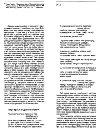 29Георг Тракл, "Седмопев смрти" (превод Бранимир
Живојиновић), у: Антологија немачке лирике XX
века, Београд, Нолит, 1976, стр. 132. - Прим.прев.
[112]
Овакве слике добро су познате у пре-
дањима западног хришћанства. Код Хоф-
манстала, пак, оне сејављајуу значајној кон-
центрацији. Појам "ми" у које се Ја проши-
рило већ у другом делу, и у трећем делу
налази се у средишту. Ми смо... А "мали де-
чак" из првог дела усаглашава се са "ма-
лим девојчицама" из другог дела и надаље
се поистовећује и спаја кроз двоструко по-
нављање "као мала деца" и "као мали де-
чак" из трећег дела. Бити-са-собом и бити-
-отуђен-од-себе (све до непријатне страно-
сти), на један посве нерасветљив начин (упр-
коссветломплаветнилумора), припадајупро-
лазној егзистенцији. Од какве су онда грађе,
од каквог су ткива наши снови? Они су опи-
сно приказани у свомделовању, а не у својој
суштини! Они "отварају очи", они "израња-
ју", они попут ткача плету плетиво у самој
сржи наше душе, која имје посве отворена,
они јесу у нама, и они увек поседују живот.
Да ли је овде још увек реч о реалности про-
лазности, или се можда ова метафора пре
односи на квалитет наше пролазности?
"И тројство постаје једно: човек, ствар,
сан." Они постају једно у великом процесу
укључивања све оне временски коначне ег-
зистенције у "лебдење навише и наниже"
органских идуховних сила природе. Све до
границе неизрецивог, Хофманстал је тек
незнатно обликовао мисао о приближавању
бићу пролазности. Јединство оног штоје жи-
во - премда пролазног - и "превише стра-
шна" спознаја пролазности, која не досеже
до притужбе, нити до речи: то је управо све
скупа присутно, то треба сачувати; а пес-
никова реч обзнањује ту напетост. Она не-
ће бити разрешена кроз песништво!
Георг Тракл: Седмопев смрти29
Плавкасто сутони пролеће; под
дрвећем што
сокове црпе
ходи нешто тамно у вече и у пропаст,
ослушкујући благо косово кукање.
Ћутке се јавља ноћ, раскрвавела звер
што се полако опружа на брежуљку.
У влажном зраку лелуја оцветало
грање јабука,
сребрни се сплетови одвајају
одумирући из оноћалих очију; падају
звезде;
блага песма детињства.
Појавнији сиђе спавач низ црну шуму,
и плави извор зашуме у јарузи,
те онај тихо подиже бледе капке
над својим снежним лицем;
и месец истера једну црвену звер
из њене пећине;
у уздасима замре тамно јаукање жена.
Блиставије диже руке ка својој звезди
бели странац;
ћутке мртвац напушта трошну кућу.
О, човекова трула прилика: склопљена
од хладних метала,
ноћи и ужаса потонулих шума
и дивљине звери што сажиже;
маина душе.
У црнкастом чуну отплови онај низ
светлуцаве бујице,
препун пурпурних звезда, и с миром
зазеленело грање клону на њега,
мак из сребрног облака.
Већ сама звучна углађеност наслова
ове елегије као да указује на један основни
тон који ублажава све страхоте смрти (С,
д, п, с и "светли" додатак седам...). Број се-
дам спада у "свете бројеве" (седам небеса,
седмокраки свећњак, број седам у бајкама
итд.). Седмопев би, сходно томе, требало
да буде култна химна за тузЈепит засгит
смрти. (Надаље, број седам задире и у фор-
му песме: седам строфа, седам синтаксич-
ких целина.)
Попут слапова, читаоца преплављују ме-
тафоре и мотиви, па он бива фасциниран це-
лином, а не јасноћом детаља. Сви експреси-
вни елементи лирског језика Георга Тракла
упечатљиво се појављујуу композоцији стро-
фа. Ту је искала боја, пуна значења: од сне-
 