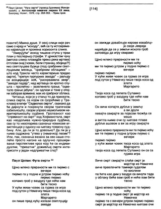 30Паул Целан: "Фуга смрти" (превод Бранимир Живоји-
новић), у: Антологија немачке лирике XX века,
Београд, Нолит, 1976, стр. 268-269. - Прим.прев.
[114]
поенте!) Маина душе. У овој слици није реч
само о крају и "исходу", већ се ту истовреме-
но најављује и промена хоризонта слике.
"Умирујући" исход тишине ступа у први
план у последњој строфи. У црнкастом чуну
(митска слика пловидбе преко реке мртвих)
отплови онај (човек, белистранац, обојица?!)
низ светлуцаве бујице (под сребрним свет-
луцањем месеца, "сребрним облацима" -
што код Тракпа често карактерише предео
смрти), "препун пурпурних звезда" - јављају
се асоцијације: ноћ, "раскрвавела звер",
"звезде падају"; над мртваца се кротко спу-
шта - пролећно - зазеленело грање, "оцве-
тапо грање јабука"; он одлази и тоне у опој-
низаборав времена; мак из сребрногоблака.
Читаоца, који је у стању то да прихвати,
слика смрти, са којом се сусрећемо у Тра-
кловој елегији "Седмопевсмрти", свакако да
ће дирнути и покренути својом трагичном
озбиљношћу, својом управо неумољивом не-
иритирљивошћу судбине. Пролазност као
"спремност на смрт" код Хофманстала, смрт
као неодољива нужно-природна судбина,
све су то неоспорива сазнања човекове ег-
зистенције у односу на његову повесну суд-
бину. Али, да ли је то довољно? Да ли је у
њима садржана "утеха у (немачкој) песми"?
Или, пак, сазнања везана за ово наше сто-
леће просто нагоне на одлучно прошири-
вање перспективе кроз коју ће се индиви-
дуални, "приватни" доживљај смрти инте-
грисати у један надприватни спој?
Паул Целан: Фуга смрти 30
Црно млеко прераности ми га пијемо с
вечери
пијемо га у подне и јутром пијемо ноћу
пијемо пијемо
копамо гроб у ваздуху где неће нам
бити тесно
У кући живи човек са гујама се игра
под сутон у Немачку пише твоја коса од
злата
Маргарето
он пише пред кућу излази светлуцају
звезде
он звижди довабљује керове извабљу-
је своје Јевреје
наређује да се у земљи ископа гроб
заповеда да игру свирамо
Црно млеко прераности ми те
пијемо ноћу
ми те пијемо јутром у подне пијемо с
вечери
пијемо пијемо
У кући живи човек са гујама се игра
под сутон у Немачку пише твоја коса од
злата
Маргарето
Твоја коса од пепела Суламко
копамо гроб у ваздуху где неће нам
бити тесно
Он виче копајте дубље у земљу
а ви други
певајте свирајте за појасом гвожђа се
маша
и витла њиме очи су његове плаве
дубље ашовом а ви за игру свирајте
Црно млеко прераности мите пијемоноћу
ми те пијемо у подне јутром пијемо с
вечери
пијемо пијемо
у кући живи човек твоја коса од злата
Маргарето
твоја коса од пепела Суламко он се са
гујама игра
Виче смрт свирајте слађе смрт је
мајстор из Немачке
виче превлачите тамније гудалом
по виолини
па ћете као дим у ваздух се винути тада
у облаку биће вам гроб и неће вам бити
тесно
Црно млеко прераности ми те пијемо
ноћу
пијемо те у подне смрт је мајстор из
Немачке
пијемо те с вечери јутром пијемо пијемо
смрт је мајстор из Немачке његове очи
 