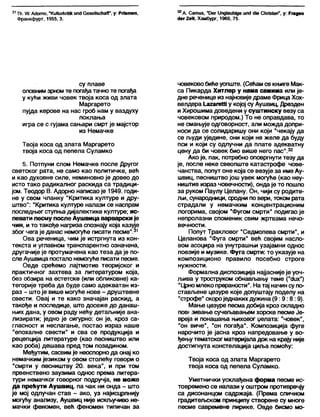 31Тћ. Л/. А(Јото, "КиНигкгШк ип<1СезеПзсћаД", у: Рпвтеп,
Франкфурт, 1955, 3.
32А. Сатиз, "Оег 11пд1аи№де ип(1 сИе Сћпз4еп", у: Ргадеп
с1ег2е'Л, Хамбург, 1960, 75.
су плаве
оловнимзрном те погађатачно те погађа
у кући живи човек твоја коса од злата
Маргарето
пујда керове на нас гроб нам у ваздуху
поклања
игра се с гујама сањари смрт је мајстор
из Немачке
Твоја коса од злата Маргарето
твоја коса од пепела Суламко
5. Потпуни слом Немачке после Другог
светског рата, не само као политичке, већ
и као духовне силе, неминовно је довео до
исто тако радикалног раскида са традици-
јом. Теодор В. Адорно написао је 1949. годи-
не у свом чланку “Критика културе и дру-
штво": "Критика културе налази се наспрам
последњег ступња дијалектике културе; ис-
певати песму после Аушвица варварски је
чин, и то такође нагриза спознају која казује
због чега је данас немогуће писати песме".31
Ова реченица, чим је истргнута из кон-
текста и углавном транспарентно означена,
другачије је протумачена као теза да је по-
сле Аушвица постало немогуће писати песме.
Овде срећемо лајтмотив теоријског и
практичног захтева за литературом која,
без обзира на естетске (или обликовне) ка-
тегорије треба да буде само адекватан из-
раз - штоје више могуће нове - друштвене
свести. Овај и те како значајан раскид, а
такође и последице, што досеже до данаш-
њих дана, у овом раду нећу детаљније ана-
лизирати; једно је сигурно: он је, кроз са-
гласност и неслагање, постао израз наше
"епохалне свести" и сва се продукција и
рецепција литературе (као песништво или
као роба) дешава пред том позадином.
Међутим, сасвимје неоспорнода онај ко
немачким језиком у овом столећу говори о
"смрти у песништву 20. века", и при том
првенствено заузима однос према литера-
тури немачког говорног подручја, не може
да прећути Аушвиц, па чак ни онда - што
је мој одлучан став - ако, уз најисцрпнију
могућу анализу, Аушвиц није искључиво не-
мачки феномен, већ феномен типичан за
човековобиђеуопште. (Сећам се књиге Мак-
са Пикарда Хитлер у нама самима или је-
дне реченице из најновиједраме Фрица Хох-
велдера 1_а2агеШу којој су Аушвиц, Дрезден
и Хирошима доведени у суштинску везу са
човековом природом.) То не оправдава, то
не смањује одговорност, али можда допри-
носи да се солидаришу они који "чекају да
се људи уједине, они који не желе да буду
пси и који су одлучни да плате адекватну
цену да би човек био више него пас".32
Ако је, пак, потребно оповргнути тезу да
је, после неке свеопште катастрофе чове-
чанства, попут оне која се везује за име Ау-
швиц, песништво још увек могуће (као неу-
ништив израз човечности), ондаје то пошло
за руком Паулу Целану. Он, чији су родите-
љи, сународници, сродни по вери, током рата
страдали у немачким концентрационим
логорима, својом “Фугом смрти" подигао је
непролазни споменик свим жртвама нечо-
вечности.
Попут Тракловог “Седмопева смрти", и
Целанова "Фуга смрти" већ својим насло-
вом асоцира на унутрашњи узајамни однос
поезије и музике. Фуга смрти: то указује на
композиционо правило посебно строге
нужности.
Формапна диспозиција најјаснијеје уоч-
љива у троструком обнављању теме ("с1их“)
"Црномлеко прераности". На тај начин супо-
стављене цезуре које допуштају поделу на
“строфе" скороједнаких дужина (9:9:8:9).
Мање цезуре песма добија кроз складно
пов« зивање сучељавањем хорске песме Је-
вреја и понашања њиховог џелата: "човек",
"он виче", "он погађа". Композиција фуге
нарочито је јасна кроз напредовање у во-
ђењутематског материјаладок на крају није
достигнута констелација циља помоћу:
Твоја коса од злата Маргарето
твоја коса од пепела Суламко.
Уметнички усклађена форма песме ис-
товремено се налази у оштром противречју
са дисонанцом садржаја. (Према сличном
градитељском принципу створене су многе
песме савремене лирике. Овде бисмо мо-
 