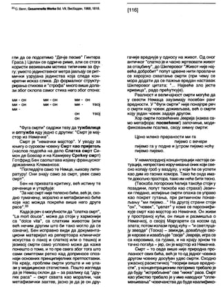 33С. Вепп, ОезаттеКе Мегке Вс1.VII, Висбаден, 1968,1818.
[116]
гли да се подсетимо "Дечје песме" Гинтера
Граса.) Целан се одриче риме, али се стога
користи везивањем мотива типичним за фу-
гу; уместојединственог метрајављају се рит-
мички узрујана јединства која следе кон-
кретни исказ слике. До формалног структу-
рирањастиховаи "строфа" многовишедола-
зи због скпопа самог стиха него због спона:
ми - он ми - он ми - он
ми - он ми - он ми - твој
ми -
он твој
он
"Фугасмрти" садржи тезу да тужбалица
и оптужба иду једно с другим: "Смрт је мај-
стор из Немачке".
Смрт је "немачки мајстор". У уводу за
књигу о суровом човеку Смрт као пријатељ
(наслов подсећа на дело Слатка смрт Си-
мон де Бовоар и на Камијеву Срећну смрт)
Готфрид Бен саопштава изјаву француског
државника Клемансоа:
"Погледајте само те Немце, њихову лите-
ратуру! Они знају само за смрт, увек само
смрт".
Бен не прихвата критику, већ истину те
реченице и утврђује:
"Занассмрт нијетелеснобиће, већје, схо-
дно тумачењу, морално и метафизичко биће
које нас можда покреће више него друге
расе".33
Кадаје реч омогућностида "слаткасмрт",
"1_а тог1 скшсе", може да стоји у хармонији
са "с1о1се уКа", са слатким животом (или
већ нечим другим што би тако могло да се
означи), Бен исправно види да документа-
циони материјал из репертоара клиничког
искуства о лакој и слаткој или о тешкој и
језивој смрти само условно може да каже
понешто о томе, и то пре свега због тога што
сами симптоми ретко кад доприносе споз-
наји основних принципијелних претпоставки.
На крају, проблем смрти уопште и не ула-
зи у медицинске статистике. Пошто изгледа
да је Немац склон да - за разлику од "дру-
гих раса" - смрт схвата као морални, чак
метафизички захтев, јасно је да је он дру-
гачије вреднује у односу на живот. Од оног
античког "слаткоје ичасно жртвовати живот
за отаџбину", до Шилеровог "Живот није нај-
већа добробит" попут црвене нити провлачи
се херојско схватање смрти (при чему се
мора додати да се пажње вредан наставак
Шилеровог цитата: "... Највеће зло јесте
кривица", радо прећуткује).
Реапност и величајност смрти могуће да
у свести Немаца заузимају посебан ранг
вредности. У "Фуги смрти" није понајпре реч
о смрти коју човек доживљава, већ о смрти
коју један човек задаје другом.
Хор смрти посвећених Јевреја (каква са-
мо метафора: посвећени!) започиње, моди-
фиковањем псалма, своју химну смрти:
Црно млеко прераности ми га
пијемо с вечери
пијемо га у подне и јутром пијемо ноћу
пијемо пијемо.
У немилосрдној концентрацији настаје си-
туација, непрестаноизручивањеоних којисве-
сно копају фоб у ваздуху, у који ће се успети
као дим из гасних комора. Тамо ће онда има-
тидовољнопростора, тамоимнећебититесно.
(Тескоба логорскихћелија такође стоји у
позадини, попут тескобе као страха!) Језич-
ки гледано, испијање смрти опажа се управо
као покрет гутања, при ритмичном понав-
љању "ми пијемо..." На другој страни стоји
"он", "човек", "џелат" у коме се персонифи-
кује смрт као мајстор из Немачке. Он живи
у пространој кући, он пише и размишља о
Немачкој, о својој Маргарети са косом од
злата; потомизлази предкућу - "исветлуца-
ју звезде" (Тоска) - звижди, довабљује сво-
је керове иизвабљује "своје" Јевреје, играсе
са керовима, са гујама, и на крају зрном те
тачно погађа - јер, онје мајстор из Немачке.
Смрт - то овде више није природна про-
лазност свихбића, већје то одједног човека
другом човеку досуђен удес смрти. Сходно
ужасној расистичкој "теорији више вредно-
сти", у концентрационим логориматребалоје
да буду "истребљене" све "ниже" расе. Смрт
као убиствотребалоје у име наводног "опле-
мењивања" човечанствада буде квалифико-
 