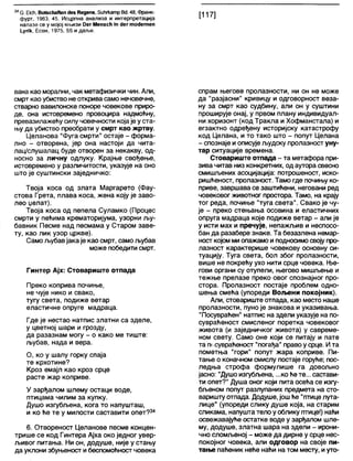 34С. ЕЈсМ, ВоСзсИаПепсЈебКедепв, 5ићгкатр Вс1.48, Франк-
фурт, 1963, 45. Исцрпна анализа и интерпретација
налазе се у мојој књизи Оег МепзсИ т 4ег тос1егпеп
1упк, Есен, 1975, 55 и даље.
вана као морапни, чак метафизички чин. Али,
смрт као убиство не открива само нечовечне,
стварно вавилонске поноре човекове приро-
де, она истовремено провоцира надмоћну,
превазилажећу силу човечности којаје у ста-
њу да убиство преобрати у смрт као жртву.
Целанова "Фуга смрти" остаје - форма-
лно - отворена, јер она настоји да чита-
лац/слушалац буде отворен за некакву, од-
носно за личну одлуку. Крајње свођење,
истовремено у различитости, указује на оно
што је суштински заједничко:
Твоја коса од злата Маргарето (Фау-
стова Грета, плава коса, жена коју је заво-
лео џелат).
Твоја коса од пепела Суламко (Процес
смрти у пећима крематоријума, узорни љу-
бавник Песме над песмама у Старом заве-
ту, као лик узор цркве).
Само љубавјакаје као смрт, самољубав
може победити смрт.
Гинтер Ајх: Стовариште отпада
Преко коприва почиње,
не чује нико и свако,
тугу света, подиже ветар
еластичне опруге мадраца.
Где је нестао натпис златни са зделе,
у цветној шари и грозду,
да разазнам могу - о како ме тиште:
љубав, нада и вера.
О, ко у шалу горку спаја
те крхотине?
Кроз емајл као кроз срце
расте жар коприве.
У зарђалом шлему остаци воде,
птицама чилим за купку.
Душо изгубљена, кога то напушташ,
и ко ће те у милости саставити опет?34
6. Отвореност Целанове песме концен-
трише се код Гинтера Ајха око једног увер-
љивог питања. Ни он, додуше, није у стању
да уклони збуњеност ибеспомоћност човека
спрам његове пролазности, ни он не може
да "разјасни" кривицу и одговорност веза-
ну за смрт као судбину, али он у суштини
проширује онај, у првом плану индивидуал-
ни хоризонт (код Тракла и Хофманстала) и
егзактно одређену историјску катастрофу
код Целана, и то тако што - попут Целана
- спознаје иописује људску пролазност уну-
тар ситуације времена.
Стовариште отпада - та метафора при-
зива читав низ конкретних, од аутора свесно
смишљених асоцијација: потрошеност, иско-
ришћеност, пролазност. Тамо где почињу ко-
приве, завршава се заштиђени, неговани ред
човековог животног простора. Тамо, на крају
тог реда, почиње "туга света". Свако је чу-
је - преко стењања осовина и еластичних
опруга мадраца које подиже ветар - али је
у исти мах и пречује, непажљив и неспосо-
бан да разабере знаке. Та безазлена немар-
носткојом миопажамо и подносимосвојупро-
лазност карактерише човекову основну си-
туацију. Туга света, бол због пролазности,
више не покређу ухо нити срце човека. Ње-
гови органи су отупели, његово мишљење и
тежње прелазе преко овог спознајног про-
стора. Пролазност постаје проблем одно-
шења смећа (упореди Вољени покојник).
Али, стовариште отпада, као место наше
пролазности, пуно је знакова и указивања.
"Посувраћен" натпис на здели указује на по-
сувраћеност смисленог поретка човековог
живота (и заједничког живота) у савреме-
ном свету. Само оне који се питају и пате
та п( сувраћеност "погађа" правоу срце. Ита
пометња "гори" попут жара коприве. Пи-
тање о коначном смислу постаје горуће; пос-
ледња строфа формулише га довољно
јасно: "Душо изгубљена, ...коћете... састави-
ти опет?" Душа оног који пита осећа се изгу-
бљеном попут разлупаних предмета на сто-
вариштуотпада. Додуше, јошђе "птицелута-
лице" (упореди слику душе која, на старим
сликама, напуштатело у облику птице!) нађи
освежавајуће остатке воде у зарђалом шле-
му, додуше, златна шара на здели - ирони-
чно сломљеној - може да дирне у срце нес-
покојног човека, али одговор на своје пи-
тање паћеник неће наћи на том месту, иуто-
 