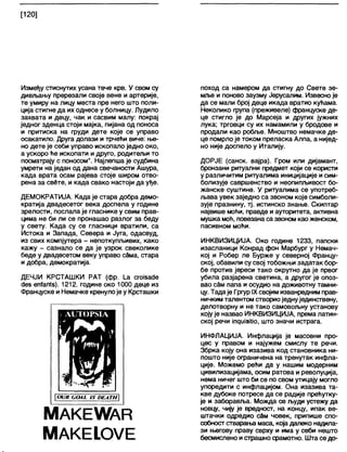 [120]
Између стиснутих усана тече крв. У свом су
дивљању пререзали своје вене и артерије,
те умиру на лицу места пре него што поли-
ција стигне да их однесе у болницу. Лудило
захвата и децу, чак и сасвим малу: покрај
једног зденца стоји мајка, пијана од поноса
и притиска на груди дете које се управо
осакатило. Друга долази и трчећи виче: ње-
но дете је себи управо ископало једно око,
а ускоро ће ископати и друго, родитељи то
посматрају с поносом". Најлепша је судбина
умрети на један од дана свечаности Ашура,
када врата осам рајева стоје широм отво-
рена за свете, и када свако настоји да уђе.
ДЕМОКРАТИЈА. Када је стара добра демо-
кратија двадесетог века доспела у године
зрелости, послала је гласнике у свим прав-
цима не би ли се пронашао разлог за беду
у свету. Када су се гласници вратили, са
Истока и Запада, Севера и Југа, одасвуд,
из свих компјутера - непоткупљивих, како
кажу - сазнало се да је узрок свеколике
беде у двадесетом веку управо сбма, стара
и добра, демократија.
ДЕЧЈИ КРСТАШКИ РАТ (фр. 1_а сгоЈзасЈе
с!ез епТап1з). 1212. године око 1000 деце из
Француске и Немачке кренулоје у Крсташки
ш н д
| (НЈК СОА1. ЛУ ОЕАТН
МАКЕУУАВ
МАКЕ!.ОУЕ
поход са намером да стигну до Свете зе-
мље и поново заузму Јерусапим. Извесно је
да се мали број деце икада вратио кућама.
Неколико фупа (преживеле) француске де-
це стигло је до Марсеја и других јужних
лука; трговци су их намамили у бродове и
продапи као робље. Мноштво немачке де-
це помрлоје током преласка Алпа, а нијед-
но није доспело у Италију.
ДОРЈЕ (санск. вајра). Гром или дијамант,
бронзани ритуални предмет који се користи
у различитим ритуалима иницијације и сим-
болизује савршенство и неопипљивост бо-
жанске суштине. У ритуалима се употреб-
љава увек заједно са звоном које симболи-
зује празнину, тј. истинско знање. Скиптар
највише моћи, правде и ауторитета, активна
мушка моћ, повезана са звоном као женском,
пасивном мођи.
ИНКВИЗИЦИЈА. Око године 1233, папски
изасланици Конрад фон Марбург у Немач-
кој и Робер ле Бурже у северној Францу-
ској, обавили су свој тобожњи задатак бор-
бе против јереси тако окрутно да је првог
убила разјарена светина, а другог је опоз-
вао с§м папа и осудио на доживотну тамни-
цу. Тадаје ГргурIXсвојим изванредним прав-
ничким талентом створиоједнујединствену,
делотворну и не тако самовољну установу
коју је назвао ИНКВИЗИЦИЈА, према латин-
ској речи Јп^иЈзЈИо, што значи истрага.
ИНФЛАЦИЈА. Инфлација је масовни про-
цес у правом и најужем смислу те речи.
Збрка коју она изазива код становника ни-
пошто није ограничена на тренутак инфла-
ције. Можемо ређи да у нашим модерним
цивилизацијама, осим ратова и револуција,
нема ничег што би се по свом утицају могло
упоредити с инфлацијом. Она изазива та-
кве дубоке потресе да се радије прећутку-
је и заборавља. Можда се људи устежу да
новцу, чију је вредност, на концу, ипак ве-
штачки одредио сдм човек, припише спо-
собност стварања маса, која далеко надила-
зи његову праву сврху и има у себи нешто
бесмислено истрашно срамотно. Шта седо-
 