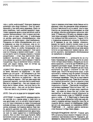 [121]
гађа у доба инфлације? Новчана јединица
изненада губи своју особност. Она се прео-
бражава у све већу масу јединица. Како се
маса повећава, тако њихова вредност пада.
Човек одједном држи у руци милионе које је
одувек прижељкивао, али то више нису ми-
лиони, они се само тако зову. У инфлацији
се догађа двоструко обезвређивање, које
произлази из двоструког поистовећивања.
Појединац се осећа обезвређеним зато што
је јединица на коју се ослањао, коју је по-
штовао као самога себе, почела да клизи
низбрдо. Маса се осећа безвредном зато
што је милион изгубио вредност. Све масе
које се стварају у време инфлације - а све
се оне врло често стварају управо у таквим
раздобљима - стоје под притиском обез-
вређеног милиона. Будући да сам појед-
инац вреди врло мало, мало вреди и гомила
појединаца. Кад се милиони пењу у висине,
онда цео један народ, који се сатоји од
милиона, постаје ништа.
ЈЕДИНСТВО. Жеља за јединством је жеља
за моћи. Мислите на јединство - не забо-
равите да сте доле - не заборавите да без
нас не бисте могли оно горе, не бисте има-
ли главу. Мислите на јединство - без нас
бисте морали умрети - без нас вам недостаје
божанско (мушко), постапи бисте животиње.
Мислите на јединство - без нас горњих изгу-
били бисте сваки облик, постапи бисте бе-
зоблична маса - без нас не би било брана
- без нас бисте се утопили у бујици.
ЈЕЛО. Све што се једе јесте предмет моћи.
ЈЕРЕТИЦИ. У очима МАСЕ кривица јерети-
ка састоји се у првом реду у томе што су
они другачији, што се не могу прилагодити,
што су тајно повезани са свим спољашњим
кобним силама, као што су епидемије, слабе
жетве, инвазије, пустошења земље. Њихтре-
ба држати далеко од себе, искључити их
из политичких и професионалних друштава,
за њих су само одвратни и понижавајући
занати. Ако се због тога буду бунили, биће
изложени освети разјарене масе, а ако се
одрекну своје вере, присиљавају их да оп-
туже и пријаве властима своје бивше исто-
вернике, како би доказали своју искреност.
И власт мисли исто што и маса. Још и горе.
Сматра их окорелим бунтовницима за које
не вреде обични уобичајени законски про-
писи. У Немачкој у XII веку на Јевреје ијере-
тике први нападају племићи без земље и си-
тно грађанство без капитала. Године 1215,
с подршком екуменског концила, Иноћенти-
је III одредио је да сви Јевреји, обавезно,
морају на оделу носити ознаку како се не
би могла оправдати забуна у случају блуд-
ничења с њима. Занимљиво је да овај закон
потиче из муслиманског права које је, због
истих разлога, прописивало обележавање
за хришћане и Јевреје!
КАНИБАЛИЗАМ. 1. ... успињали би се сту-
бама пирамида до храмова, где би их ухва-
тила четири свештеника, оборили их на ка-
мени жрвеник, а пети би им НОЖЕМ од оп-
сидијана распорио груди. Затим би срце жр-
тве, за које се обично говорило да још куца,
ишчупали из груди и спалили га као жр-
твени дар. Пошто би ишчупали срце, а крв
наточили у тиквицу коју би добио господар
убијеног човека, откотрљали би тело низ
степенице пирамиде. Тело би се зауставило
на малој заравни при дну. Тамо би га неколи-
ко стараца дочекало, узело иоднело у свој
племенски храм, где би га раскомадали,
поделили и појели... Приликом посвећива-
ња велике пирамидеТеночтитлана 1487. го-
дине, жртвована су четири реда заробље-
ник.', од којих је сваки био дуг готово три
километра, а жртвено клање обављала је
екипа свештеника који су РАДИЛИ четири
дана и ноћи. - 2. У Вијетнаму и Кампучији
се и данас врше присилни побачаји над же-
нама у седмом месецу трудноће како би се
људски фетус нашао на морбидним гозба-
ма што их припремају за савремене ВЛАС-
ТОДРШЦЕ. - 3. ...његово царско величан-
ство Бокаса I и Иди Амин Дада...
КОНЦЕНТРАЦИОНИ ЛОГОР. Главни циљ
КЛ-а је искључење сваког стварног или на-
слућеног противника власти. Одвојити, ди-
фамирати, обешчастити, сломити иуништити
 