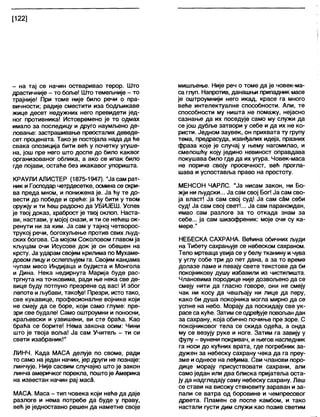 [122]
- на тај се начин остваривао терор. Што
драстичније - то боље! Што темељније - то
трајније! При томе није било речи о пра-
вичности; радије сместити иза бодљикаве
жице десет недужних него превидети јед-
ног противника! Истовремено је то одмах
имало за последицу и друго наумљено де-
ловање: застрашивање преосталих деведе-
сет процената. Тако је постојала нада да ће
свака опозиција бити већ у почетку угуше-
на, још пре него што доспе до било каквог
организованог облика, а ако се ипак било
где појави, остаће без икакавог упоришта.
КРАУЛИ АЛИСТЕР (1875-1947). "Јасамрат-
ник и Господар четрдесетке, осмина се скри-
ва преда мном, и понижена је. Ја ћу те до-
вести до победе и среће: ја ћу бити у твом
оружју и ти ћеш радосно да УБИЈЕШ. Успех
је твој доказ, храброст је твој оклоп. Наста-
ви, настави, у мојој снази, и ти се нећеш ок-
ренути ни за ким. Ја сам у тајној четворос-
трукој речи, богохуљење против свих људ-
ских богова. Са мојом Соколовом главом ја
кљуцам очи Исусове док је он обешен на
крсту. Ја ударам својим крилима по Мухаме-
довом лицу иослепљујем га. Својим канџама
чупам месо Индијаца и будиста и Монгола
и Дина. Нека недирнута Марија буде рас-
тргнута на точковима, ради ње нека све де-
вице буду потпуно презрене од вас! И због
лепоте иљубави, такође! Презри, исто тако,
све кукавице, професионалне војнике који
не смеју да се боре, који само глуме: пре-
зри све будале! Само оштроумни и поносни,
краљевски и узвишени, ви сте браћа. Као
браћа се борите! Нема закона осим: Чини
што је твоја воља! Ја сам Учитељ - ти си
свети изабраник!"
ЛИНЧ. Када МАСА делује по своме, ради
то само на један начин, јер други не познаје:
линчује. Није сасвим случајно што је закон
линча америчког порекла, поштоје Америка
на известан начин рај маса.
МАСА. Маса - тип човека који неће да даје
разлоге и нема потребе да буде у праву,
већ је једноставно решен да наметне своје
мишљење. Није реч о томе да је човек-ма-
са глуп. Напротив, данашњи припадник масе
је оштроумнији него икад, красе га много
веће интелектуалне способности. Али, те
способности му ништа не помажу, нејасно
сазнање да их поседује само му служи да
се још дубље затвори у себе и да их не ко-
ристи. Једном заувек, он прихвата ту групу
тема, предрасуда, изанђалих идеја, празних
фраза које је случај у њему нагомилао, и
смелошћу коју једино невиност оправдава
покушава било где да их угура. Човек-маса
не пориче своју просечност, већ прогла-
шава и успоставља право на простоту.
МЕНСОН ЧАРЛС. "Ја нисам закон, ни Бо-
жји ни људски... Ја сам свој Бог! Ја сам сво-
ја власт! Ја сам свој суд! Ја сам сам себи
суд! Ја сам свој свет!... Ја сам параноидан,
имао сам разлоге за то откада знам за
себе... ја сам шизофреник: моје очи су ка-
мере."
НЕБЕСКА САХРАНА. Већина обичних људи
на Тибету сахрањује се небеском сахраном.
Тело мртваца увија се у белу тканину и чува
у углу собе три до пет дана, а за то време
долазе ламе и певају свете текстове да би
покојникову душу избавили из чистилишта.
Члановима породице није дозвољено да се
смеју нити да гласно говоре, они не смеју
чак ни косу да чешљају ни лице да перу,
како би душа покојника могла мирно да се
успне на небо. Морају да поскидају све ук-
расе са куће. Затим се одређује повољан дан
за сахрану, која обично почиње пре зоре. С
покојниковог тела се скида одећа, а онда
му се везују руке и ноге. Затим га завију у
фулу - вунени покривач, и његов наследник
га носи до кућних врата, где погребник за-
дужен за небеску сахрану чека да га преу-
зме и однесе на леђима. Сви чланови поро-
дице морају присуствовати сахрани, али
само један или два блиска пријатеља оста-
ју да надгледају саму небеску сахрану. Леш
се стави на високу стеновиту зараван и за-
пали се ватра од боровине и чемпресовог
дрвета. Пламен се поспе камбом, и тако
настали густи дим служи као позив светим
 
