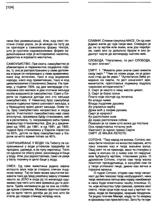 [124]
чини без размишљања). Али, кад секс по-
стане ствар укуса, он је можда на путу да
се претвори у самосвесну форму театра,
што је суштина садомазохизма: форма за-
довољавања која је истовремено насилна,
директна и изразито ментална.
САМОУБИСТВО. Пре свега, самоубиствоје
убиквитарна и перманентна социјална поја-
ва, тј. оноје распрострањено у свим делови-
ма и врши се непрекидно у свим временима:
како код античких, тако и код модерних
народа, како код примитивних, тако и код
цивилизованих становника Земље. На при-
мер, у години 1934, од две милијарде ста-
новника око милион и две стотине хиљада
особа извршило је самоубиство. Само у Ев-
ропи се годишње догоди око сто хиљада
самоубистава. У Немачкој број самоубица
износи годишње преко шеснаест хиљада, а
у Француској преко десет хиљада. Осим то-
га, број самоубистава непрестано и свуда
расте. Учесталост самоубистава није само
апсолутна, сразмерна броју становника, већ
је и релативна, тј. несразмерно већа према
прираштају становништва. Док је у децени-
јама од 1840. до 1881. и од 1891. до 1900.
године број становника у Европи порастао
за 60%, дотле се број самоубистава у Ев-
ропи за исто време попео за 40%.
САХРАЊИВАЊЕ У ВОДИ. На Тибету се са-
храњивање у води углавном предвиђа за
просјаке, удовице, и за пуку сиротињу. Тело
се однесе на обалу реке, раскомада и баци
у воду. Или, јошједноставније, само се увије
у белу тканину и цело баци у воду.
СМЕХ. Од свих животиња једино хијена
испушта звук који је стварно сличан људ-
ском смеху. Тај се смех може вештачки из-
азвати тако да предухваћену хијенуставимо
нешто за ЈЕЛО и онда јој то изненада оду-
змемо пре него што има времена да га дох-
вати. Треба напоменути да се она на слобо-
ди храни стрвином. Можемо претпоставити
да се врло често догађа да јој оно што би
хтела да поједе отимају испред носа.
СЛАВНИ. Славни сакупља МАСЕ. Он од њих
једино жели да чује своје име. Свеједно је
да ли су мртви или живи, или још нерође-
ни, само ако су довољно бројни и ако је-
данпут науче да изговарају његово име.
СЛОБОДА. "Негативно, то јест СЛОБОДА,
то јест злочин".
СМРТ. 1. "Живети увек значи само живети
своју смрт." "Чим се човек роди, он је дово-
љно стар да би умро." "Аутентично биће ус-
мерено ка смрти, то јест коначност вре-
менитости, претставља скривену подлогу
човекове историчности."
2. Смрт је нешто о чему мисли цивил.
3. Смрт је бојно поље
Плато који постоји од почетка
Ко влада њиме
Влада људским душама
Ко управља смрћу
Држи моћ у својим рукама
Смрт је крајност
Ко располаже њом
До краја располаже собом
Повезан је са свим што може да постане
Она представља тоталну моћ
Уметност је однос према Смрти
СМРТ ЈЕ МАЈКА ЛЕПОТЕ.
СОТОНА. "Твој народ се множи, Сотоно, мо-
жеш бити поносан на мноштво верних, исто
тако лажних као и твоја жељена воља.
Овај свет те не признаје, иако ти станујеш у
њему и ваљаш се у њему као по смрдљи-
вом ђубришту мртвих, плеснивих ружа. О
дражесни Сотоно, стргао сам твоју маску
похотног прождрљивца, и заљубио сам се
у твоје уплакано лице, дивно као вечна и
поразна мржња.
О гадни Сотоно, открио сам твоју нечас-
ностда бих показао твоју необузданост, нека
твоја нежел>енапатња има појавунеизбежног
и нека буде осветљена чашђу спасења. О,
ти, који испашташ туђе грехове, греховеовог
света, твоје срце које куца као у мртвог чо-
века, жуди за бескрајем, крајњим безданом.
Ти јецаш плачем Месије, мада ти то квариш
исрозаваш као проклетство. Зато ћути при-
 