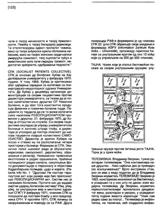 [125]
чати о твојој нечасности и твојој привлач-
ности. Певаћу о твојој бескрајној јадиковци.
Ти отелотворујеш идеал пропалог човека,
иако су твоја анђеоска крила обложена не-
беским, иако из твојих женских груди капље
умирујућа самилост, твој љуспасти трбух и
животињске ноге луче смрадну тромост, не-
достатак храбрости, одобравање подлости."
СПК (ЗОС1А1ЈЗТ РАТ1ЕМТ5 С01±ЕСТ1УЕ).
СПК је основао др Волфганг Хубер на Хај-
делбершком универзитету у фебруару 1970.
године. У току 1969, Хубер је критикован
због одбијања сарадње са колегама са пси-
хијатријско-неуролошког одсека Универзи-
тета. Др Хубер у децембру организује де-
монстрације са својим пацијентима против
директора универзитета, са тезом да је по-
зно капиталистичко друштво СР Немачке
болесно, и да због тога константно проду-
кује физички и психички болесне људе. Па-
цијенти су тврдили да се то може излечити
само насилном РЕВОЛУЦИОНАРНОМ про-
меном у друштву. 21. фебруара 1970, др Ху-
бер је отпуштен из службе. Са својим паци-
јентима окупирао је управу универзитетске
болнице и започео штрајк глађу, а дирек-
тора је упозорио да постоји опасност да ње-
гови пацијенти изврше колективно САМО-
УБИСТВО. Директор је вратио Хубера на
посао и ставио му на располагање четири
просторијеу болници. Формиранје СПК. Зва-
нично поље њиховог рада је обухватало:
марксизам, сексуапност, дијалектику, обра-
зовање и религију. Незванично: прављење
експлозива и радио одашиљача, праћење
полицијског радио канала, сакупљање фо-
то-документације о персоналу и објектима
Хајделбершке полиције, џудо и карате. (Ра-
Иеп1з 1пТо N0 . 1: "Другови! Не постоји тера-
пеутски акт који раније није био препознат
као РЕВОЛУЦИОНАРНИ акт. Систем нас је
направио болесним. Пустите нас да задамо
смртни ударац болесном систему! Убиј, убиј,
убиј, за унутрашњи мир и ментално здрав-
ље! СПК") У фебруару 1971, чланови СПК су
покушали да поставе бомбу у воз председ-
ника СРН. У пролеће 1971, СПК почињу са
наоружавањем и повезују се са РАФ. Друга
генерација РАФ-а формирана је од чланова
СПК 22. јула СПК објављује своје укидање и
формирају ИЗРУ (1пТогтаИоп 2еп1гит ГСо1е
/о1кз - (ЈпЈуегзЛа!), организују герилске ће-
лије са унутрашњим кругом од око 12 вођа
који су управљали са 300 до 500 чланова.
ТАЈНА. Човек који је споља беспомоћан по-
сеже за својим унутрашњим оружјем: уну-
ТЕЗвратттјГ
ШелздеМп!
Нзсћграпшд! 'ж&зјжстпј!
ч
ијрздеШ
- • Р јР
/ 1Н &
№л5деМ ~
НоЉсаппШ јФрашспд!
Ш кп здец' /ј ј ‘ ' Ј-ћспздсГаЈн!
трашње оружје против питања јесте ТАЈНА.
Тајна је у сржи моћи.
ТЕЛЕВИЗИЈА. Владимир Зворкин, тужно ра-
зочаран телевизијом: "Она контаминира на-
ше друштво... Њен најбољи део је прекидач
(за искључивање)!" Врло екстреман став,
ако се има у виду податак да је Владимир
Зворкин изумитељТЕЛЕВИЗИЈЕ! Зворкинје
1923. конструисаоиконоскоп за Вестингхаус,
и усавршио га у оно што се данас зове мо-
дерна телевизија. Др Зворкин, изумитељ
најексплоатисанијег проналаска двадесе-
тог века, разочаран и уморан, у осамдесет
петој години живота изјављује: "Увек сам
радио само за плату!... Телевизијаје инфан-
тилна, не технички, веђ социјално инфан-
 