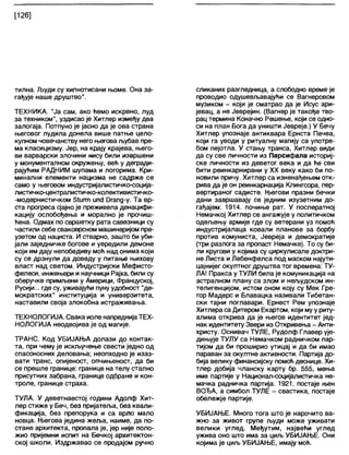 [126]
тилна. Људи су хипнотисани њоме. Она за-
гађује наше друштво".
ТЕХНИКА. "Ја сам, ако ћемо искрено, луд
за техником", уздисао је Хитлер између два
залогаја. Потпуно је јасно да је ова страна
његовог лудила донела више патње цело-
купном човечанству него његова љубав пре-
ма класицизму. Јер, на крају крајева, њего-
ви варварски злочини нису били извршени
у монументалном окружењу, већ у дегради-
рајућим РАДНИМ шупама и логорима. Кри-
минални елементи нацизма не садрже се
само у његовом индустријалистичко-соција-
листичко-централистичко-колективистичко-
-модернистичком 31игш ипс1 Огапд-у. Та вр-
ста прогреса сјајно је преживела денацифи-
кацију ослобођења и морално је прочиш-
ђена. Одмах по свршетку рата савезници су
частили себе сваковрсном машинеријом пре-
узетом од нациста. И стварно, зашто би уби-
јали заједничке богове и увредили демоне
који им дају непобедиву моћ над онима који
су се дрзнули да доведу у питање њихову
власт над светом. Индустријски Мефисто-
фелеси, инжењери и научници Рајха, били су
оберучке примљени у Америци, Француској,
Русији... где су, уживајући пуну удобност "де-
мократских" институција и универзитета,
наставили своја злокобна истраживања.
ТЕХНОЛОГИЈА. Свака иоле напреднијаТЕХ-
НОЛОГИЈА неодвојива је од магије.
ТРАНС. Код УБИЈАЊА долази до контак-
та, при чему је искључење свести једно од
спасоносних деловања; неопходно је изаз-
вати транс, опијеност, опчињеност, да би
се прешле границе: границе на телу стапно
присутних забрана, границе одбране и кон-
троле, границе страха.
ТУЛА. У деветнаестој години Адолф Хит-
лер стиже у Беч, без пријатеља, без квали-
фикација, без препорука и са врло мало
новца. Његова једина жеља, наиме, да по-
стане архитекта, пропала је, јер није поло-
жио пријемни испит на Бечкој архитектон-
ској школи. Издржавао се продајом ручно
сликаних разгледница, а слободно време је
проводио одушевљавајуђи се Вагнеровом
музиком - који је сматрао да је Исус ари-
јевац, а не Јеврејин. (Вагнер је такође тво-
рац термина Коначно Решење, који се одно-
си на план Бога да уништи Јевреје.) У Бечу
Хитлер упознаје антиквара Ернста Печеа,
који га уводи у ритуалну магију са употре-
бом пејотла. У стању транса, Хитлер види
да су све личности из Парсифала историј-
ске личности из деветог века и да ће сви
бити реинкарнирани у XX веку како би по-
новили причу. Хитлер са изненађењем отк-
рива да је он реинкарнација Кпингсора, пер-
вертираног садисте. Његови празни бечки
дани завршавају се једним изузетним до-
гађајем: 1914. почиње рат. У послератној
Немачкој Хитлер се ангажује у политичком
одељењу армије где су ветерани уз помоћ
индустријалаца ковали планове за борбу
против комуниста, Јевреја и демократије
(три разлога за пропаст Немачке). То су би-
ли кругови у којима су циркулисале доктри-
не Листа и Лебенфелса под маском најути-
цајнијег окултног друштва тог времена: ТУ-
ЛА! Пракса у ТУЛИ била је комуникација на
астралном плану са злом и нељудском ин-
телигенцијом, истом оном коју су Мек Гре-
гор Мадерс и Блавацка називали Тибетан-
ски тајни поглавари. Ернест Рем упознаје
Хитлера са Дитером Екартом, који му у риту-
алима открива да је његов идентитет јед-
нак идентитету Звери из Откривења - Анти-
христу. Оснивач ТУЛЕ, Рудолф Главер ује-
дињује ТУЛУ са Немачком радничком пар-
тијом да би проширио утицај и да би имао
параван за окултне активности. Партија до-
бија велику финансијску помоћ деснице. Хи-
тлер добија чланску карту бр. 555, мења
име партије у Национал-социјалистичка не-
мачка радничка партија. 1921. постаје њен
ВОЂА, а симбол ТУЛЕ - свастика, постаје
обележје партије.
УБИЈАЊЕ. Много тога што је нарочито ва-
жно за живот групе људи може уживати
велики углед. Међутим, највеђи углед
ужива оно што има за циљ УБИЈАЊЕ. Они
којима је циљ УБИЈАЊЕ, имају моћ.
 