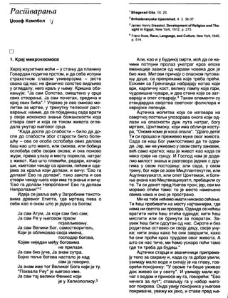 Расшварања
Џозеф Кемпбел ј
□
1. Крај микрокосмоса
Херој изузетних моћи - у стању да планину
Говардан подигне прстом, ида себе испуни
страхотном славом универзума - јесте
свако од нас: не физичко сопство видљиво
у огледалу, него краљ у њему. Кришна обз-
нањује: "Ја сам Сопство, смештено у срце
свих створења. Ја сам почетак, средина и
крај свих бића”.1Управо је ово смисао мо-
литви за мртве, у тренутку телесног раст-
варања: наиме, да се појединац сада врати
у своје исконско знање божанскости која
ствара свет и која се током живота огле-
дала унутар његовог срца.
"Када доспе до слабости - било да до-
спе до слабости због старости било боле-
шћу - ова се особа ослобађа ових делова
баш као што манго, или смоква, или бобица
ослобађа себе својих окова; и она поново
жури, према улазу и месту порекла, натраг
у живот. Као што племиЋи, редари, кочија-
ши, кметови чекају са храном, пићем и ода-
јама за краља који долази, и вичу: 'Ево га
долази! Ево га долази!', тако заиста и све
ствари чекају њега који има то знање и вичу:
'Ево га долази Непролазни! Ево га долази
Непролазни!'"2
Идеја се јавља већ у Загробним тексто-
вима древног Египта, где мртвац пева о
себи као о оном што је једно са Богом:
Ја сам Атум, Ја који сам био сам;
Ја сам Ре у његовом првом
појављивању.
Ја сам Велики Бог, самостворитељ,
Који је обликовао своја имена,
господар богова,
Којем ниједан међу боговима
не прилази.
Ја сам био јуче, Ја знам сутра.
Бојно поље богова настало је кад
сам ја говорио.
Ја знам име тог Великог Бога који је ту.
"Похвала Реу" је његово име.
Ја сам тај велики Феникс који
је у Хелиополису.3
1ВНадауас! СКа, 10: 20.
2ВпћаЛагапуака 1Јрап1зМасЈ, 4. 3. 36-37.
3Јатев Непгу Вгеаз1е(Ј, Оеуе1ортеп( о?КеИдЈоп ап<1Тћо-
идМ т Едур1, Уогк, 1912, р. 275.
4 Ргапг Воаз, Касе, 1_апдиаде, апс) СиИиге, Мет Уогк, 1940,
р. 514.
Али, као иу Будиној смрти, моћ да се на-
чини потпуни пролаз унатраг кроз епохе
еманације зависи од нарави човека док је
био жив. Митови причају о опасном путова-
њу душе, са препрекама које треба прећи.
Ескими са Гренланда набрајају котао који
ври, карличну кост, велику лампу која гори,
чудовишне чуваре, и две стене које се зат-
варају и опет отварају.4Такви елементи су
стандардна својства светског фолклора и
херојске легенде.
Ацтечка молитва која се изговара на
самртној постељи упозорава онога који од-
лази на опасности дуж пута натраг, богу
мртвих, Цонтемоку, који има обличје косту-
ра, "Ономе коме је коса опапа". "Драго дете!
Ти си прошао и преживео муке овог живота.
Сада се наш Бог умилостивио да те одве-
де. Јер, ми не уживамоу овом свету занавек,
веђ само кратко; наш је живот као када се
неко греје на сунцу. И Господ нам је доде-
лио милост знања и разговора једних с дру-
гима у овом постојању; али сада, у овом
трену, бог који се зове Мицтлантекутли, или
Ацулнахуакатл, или опет Цонтемок, и боги-
ња знана као Мицтекацихуатл, пребацили су
те. Ти си донет пред Његов трон; јер, сви ми
морамо отићи тамо: то је место намењено
свима нама и оно је пространо.
Ми натебе нећемоимати никаквосећање.
Ти ћеш пребивати на месту најтамнијем, где
нема ни светла ни прозора. Оданде се неђеш
вратити нити ђеш отићи оданде; нити ћеш
мислити или се бринути за повратак. За-
увек ћеш бити одсутан од нас. Сироте и без
родитеља оставио си своју децу, своје уну-
ке; нити знаш како ће они завршити, како
ђе они прођи кроз трудове овог живота. А
што се нас тиче, ми ђемо ускоро поћи тамо
где ти треба да будеш."
Ацтечки старци и званичници припрема-
ју тело за сахрану и, када су га добро увили,
узимају мало воде и сипају је на главу, гов-
оређи покојнику: "У овоме ти беше уживао
док живео си у свету". И узимају мапи кр-
чаг с водом и приносе му га, говоређи: "Ево
нечега за пут"; стављају га у набор њего-
вог покрова. Онда увију покојника у његове
покриваче, увежу их јако, и ставе пред ње-
 