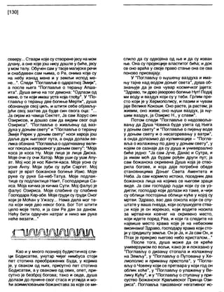 [130]
северу... Ствари које су створенејесу на мом
длану, а оне које још нису дошле у биће, јесу
у момтелу. Обучен саму твоје магијске речи
и снабдевен сам њима, о Ре, онима које су
на небу изнад мене и у земљи испод ме-
не...". Следи "Поглавље о одвратној Змији",
а после њега “Поглавље о терању Апша-
ита". Душа виче на тог демона: “Одлази од
мене, о ти који имаш уста која глођу”. У “По-
глављу о терању две богиње Мерти", душа
обзнањује свој циљ, и штити себе објављу-
јући свој захтев да буде син свога оца: "...
Ја сијам из чамца Сектет, Ја сам Хорус син
Озирисов, и дошао сам да видим свог оца
Озириса". "Поглавље о живљењу од ваз-
духа у доњем свету" и "Поглавље о терању
Змије Ререк у доњем свету" носи хероја још
даље дуж његовог пута, а онда долази ве-
лика обзнана "Поглавља о одагнавању вели-
ког покоља извршеног у доњем свету": “Моја
коса је коса Ну. Моје лице је лице Диска.
Моје очи су очи Хатор. Моје уши су уши Апу-
ат. Мој нос је нос Кенти-каса. Моје усне су
усне Анпу. Моји зуби су зуби Сергет. Мој
врат је врат божанске богиње Изис. Моје
руке су руке Ба-неб-Татуа. Моје подлак-
тице су подлактице Неит, Господарице Са-
иса. Моја кичма је кичма Сути. Мој фалус је
фалус Озириса. Моје слабине су слабине
Господара Кер-абе. Моје груди су груди Оног
који је Моћан у Ужасу... Нема дела мог те-
ла који није део неког бога. Бог Тот штити
цело моје тело, и ја сам Ре дан за даном.
Нећу бити одвучен натраг и нико ми руке
неће везати..."
Као и у много познијој будистичкој сли-
ци Бодисатве, унутар чијег нимбуса стоји
пет стотина преображених Буда, у којима
је, у сваком од њих, присутно пет стотина
Бодисатви, а у свакоме од ових, опет, при-
сутно је безброј богова; тако и овде, душа
долази до пунине свог стаса и угледа и мо-
ћи асимиловањем божанстава за које се ми-
слило да су одвојена од ње и да су изван
ње. Она су пројекције властитог бића; и док
се оно враћа у своје право стање она се сва
поново присвајају.
У "Поглављу о њушењу ваздуха и има-
њу тајне над водом доњег света", душа об-
знањује да је она чувар космичког јајета:
“Здраво, ти дрвојаворово богиње Нут! Подај
ми воду и ваздух који су у теби. Грлим пре-
сто који је у Хермополису, и пазим и чувам
јаје Велике Кокоши. Оно расте, ја растем; ја
живим, оно живи; оно њуши ваздух, ја њу-
шим ваздух, ја Озирис Н., у слави".
Потом следи "Поглавље о недозвоља-
вању да Душа Човека буде узета од Њега
у доњем свету" и “Поглавље о пијењу воде
у доњем свету и о несагоревању у ватри",
а онда долазимо до кулминације - "Погла-
вља о излажењу по дану у доњем свету", у
којем се сазнаје да су душа и универзално
биће једно: "Ја сам Јуче, Данас и Сутра, и
ја имам моћ да будем рођен други пут; ја
сам божанска скривена Душа која је ство-
рила богове, и која даје погребне обеде
становницима Доњег Света Аментета и
Неба. Ја сам кормило истока, поседник два
божанска лица на којима се његови зраци
виде. Ја сам господар људи који су се уз-
дигли; господар који долази из таме, и чији
су облици постојања облици куће у којој су
мртви. Здраво, вас два сокола који се спу-
штате у ваша гнезда, који ослушкујете ства-
ри које је он изрекао, који водите носила
за мртвачки ковчег на скривено место,
који идете поред Реа, и који га следите на
највише место храма које је на небеским
висинама! Здраво, господару храма који сто-
ји у средишту земље. Он је Ја, иЈа сам Он, и
Птах је прекрио његово небо кристалом..."
После тога, душа може да се креће
универзумом по вољи, како је и показано у
"Поглављу о дизању стопала и излажењу
на Земљу", у “Поглављу о Путовању у Хе-
лиополис и примању престола", у “Погла-
вљу о Човеку који се претвара у који год он
облик хоће”, у “Поглављу о улажењу у Ве-
лику Кућу", иу "Поглављу о ступању у при-
суство Божанског Крал>евског Принца Ози-
риса”. Поглавља такозваног негативног ис-
 