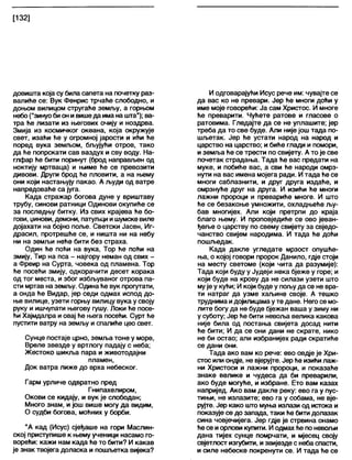 [132]
довишта која су била сапета на почетку раз-
валиће се: Вук Фенрис трчаће слободно, и
доњом вилицом стругаће земљу, а горњом
небо("зинуобион ивишеда има на шта"); ва-
тра ће лизати из његових очију и ноздрва.
Змија из космичког океана, која окружује
свет, изаћи ће у огромној јарости и ићи ће
поред вука земљом, бљујући отров, тако
да ће попрскати сав ваздух и сву воду. На-
глфар ће бити поринут (брод направљен од
ноктију мртваца) и њиме ће се превозити
дивови. Други брод ће пловити, а на њему
они који настањују пакао. А људи од ватре
напредоваће са југа.
Када стражар богова дуне у вриштаву
трубу, синови ратници Одинови окупиће се
за последњу битку. Из свих крајева ће бо-
гови, џинови, демони, патуљци ишумске виле
дојахати на бојно поље. Светски Јасен, Иг-
драсил, протрешће се, и ништа ни на небу
ни на земљи неће бити без страха.
Один ће поћи на вука, Тор ће поћи на
змију, Тир на пса - најгору неман од свих -
а Фреир на Сурта, човека од пламена. Тор
ће посећи змију, одкорачити десет корака
од тог места, и због избљуваног отрова па-
сти мртав на земљу. Одинаће вук прогутати,
а онда ће Видар, јер седи одмах испод до-
ње вилице, узети горњу вилицу вука у своју
руку и ишчупати његову гушу. Локи ће посе-
ћи Хајмдапра и овај ће њега посећи. Сурт ће
пустити ватру на земљу и спалиће цео свет.
Сунце постаје црно, земља тоне у море,
Вреле звезде у вртлогу падају с неба;
Жестоко шикља пара и животодајни
пламен,
Док ватра лиже до врха небеског.
Гарм урличе одвратно пред
Гнипахелиром,
Окови се кидају, и вук је слободан;
Много знам, и још више могу да видим,
О судби богова, моћних у борби.
"А кад (Исус) сјеђаше на гори Маслин-
ској приступише к њему ученици насамо го-
ворећи: кажи нам када ће то бити? И какав
је знак твојега доласка и пошљетка вијека?
И одговарајући Исус рече им: чувајте се
да вас ко не превари. Јер ће многи доћи у
име моје говорећи: Ја сам Христос. И многе
ће преварити. Чућете ратове и гласове о
ратовима. Гледајте да се не уплашите; јер
треба да то све буде. Али није још тада по-
шљетак. Јер ће устати народ на народ и
царство на царство; и биће глади и помори,
иземља ће се трести по свијету. А то је све
почетак страдања. Тада ће вас предати на
муке, и побиће вас, а сви ће народи омрз-
нути на вас имена мојега ради. И тада ће се
многи саблазнити, и друг друга издаће, и
омрзнуће друг на друга. И изићи ће многи
лажни пророци и превариће многе. И што
ће се безакоње умножити, охладњеће љу-
бав многијех. Али који претрпи до краја
благо њему. И проповједиће се ово јеван-
ђеље о царству по свему свијету за свједо-
чанство свијем народима. И тада ће доћи
пошљедак.
Када дакле угледате мрзост опушће-
ња, о којој говори пророк Данило, гдје стоји
на месту светоме (који чита да разумије):
Тада који буду у Јудеји нека бјеже у горе; и
који буде на крову да не силази узети што
мује у кући; И који буде у пољуда се не вра-
ти натраг да узме хаљине своје. А тешко
труднима идојилицамау те дане. Него се мо-
лите богу да не буде бјежан ваша у зиму ни
у суботу; Јер ће бити невоља велика какова
није била од постања свијета досад нити
ће бити; И да се они дани не скрате, нико
не би остао; али избранијех ради скратиће
се дани они.
Тада ако вам ко рече: ево овдје је Хри-
стос или ондје, не вјерујте. Јер ће изићи лаж-
ни Христоси и лажни пророци, и показаће
знаке велике и чудеса да би преварили,
ако буде могуће, и избране. Ето вам казах
напријед. Ако вам дакле реку: ево га у пус-
тињи, не излазите; ево га у собама, не вје-
рујте. Јер како што муња излази од истока и
показује се до запада, таки ће бити долазак
сина човјечијега. Јер гдје је стрвина онамо
ће се иорлови купити. И одмах ће поневољи
дана тијех сунце помрчати, и мјесец своју
свјетлост изгубити, извијезде с неба спасти,
и силе небеске покренути се. И тада ће се
 