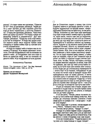 [16] Аиокалииса Пешрова
дошао". А стари човек ми одговори, "Одакле
сити?" Апи, ја одговорих, рекавши, "Идемдо-
ле у свет мртвих да бих поробио ропство
које је било поробљено у ропству Вавило-
на". Старац миодговори, рекавши, "Како ћеш
моћи да одеш од мене? Погледај и види хи-
јерархију анђела и управитеља". Дух про-
говори, рекавши, "Подај му знак који имаш,
и/он ће/ ти отворити". И онда/му/ дадох знак.
Он окрете своје лице надоле према свом
стварању и према онима који су његови вла-
стити управитељи.
И онда се/седмо/ небоотвори ими се по-
песмо у Огдоаду. Ија видех дванаест апос-
тола. Они ме поздравише ими се попесмо на
девето небо. Ја поздравих све оне који су
били на деветом небу, и ми се попесмо на
десето небо. Ија поздравих остале духове.
Апокалипса Павлова
[Извор: “Тће Аросајурве о( РаиГ, ТИе №д НаттасН
ићгагу ш ЕпдНзН, 1_еЈс1еп, 1988, рр. 257-9]
Превео са енглеског
Душан Ђорђевић Милеуснић
□
Док је Спаситељ седео у храму три стоте
(године) завета и договора десетог стуба, и
будући задовољан са бројем живог, непро-
падљивог Божанства на престолу, он мирече,
"Петре, блажени су они горе који припадају
Оцу који откри живот онима који су одживо-
та, кроз мене, пошто сам (их) ја подсетио,
оне који се ослањају на оно што је снажно,
да могу да чују моју реч и разлуче речи не-
праведности и кршења закона од правед-
ности, будући су од висине сваке речи ове
плероме истине, пошто су просветљене у
доброј вољи од стране онога којег управи-
тељи траже. Али, они га не нађоше, нити је
био помињан у било којем поколењу проро-
ка. Он се сада појавио међу овима, у њему
који се појавио, који је Син Човеков који је
узнет на небо у плашњи људи сличне суш-
тине. Али, ти с§м, Петре, постајеш у складу
са својим именом савршен са мном, који сам
те одабрао, јер сам од тебе успоставио ос-
нову за остале које сам сазвао због знања.
Стога буди јак до опонашања праведности
- онога који те је позвао, побудивши те да
то знаш на начин који је вредан труда због
одбацивања које се њему десило, и жила
његових руку и његових ногу, и крунисања
од стране оних из средњег подручја, итела
његове зрачности које су они донели нада-
јући се служби због награде части - као што
је он хтео да те оповргне три пута ове ноћи".
И док је говорио ове ствари, видех све-
штенике и људе који су трчали према нама
са камењем као да би нас убили; и побојао
сам се да ћемо умрети.
А он ми рече, "Петре, рекох ти много пу-
та да су они слепи који немају вођства. Ако
хоћеш да спознаш њихово слепило стави
своје руке на (своје) очи - своје рухо - и ре-
ци шта видиш".
Али, када сам то учинио, нисам видео ни-
шта. Рекох, "(Овако) нико не види".
Поново ми је рекао, "Уради то опет".
А онда се у мени појави страх с радошћу,
јер видех светлост већу него што је светлост
дана. Ондаона сиђедоле на Спаситеља. Ија
му рекох о овим стварима које сам видео.
А он ми поново рече, "Подигни руке и по-
чуј оно што свештеници и људи говоре".
 