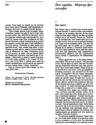 [19] Лек смрши - Меркур фи-
лозофа
лошћу. Онај којег си видео да ми долази
јесте наша умна Плерома, која сједињује са-
вршену светлост са мојим светим Духом".
"Ове ствари, дакле, које си видео, пред-
ставићеш онима оне друге врсте који нису
од овог доба. Јер, неће бити никакве части
ни у једном човеку који није бесмртан, него
само (у) онима који беху изабрани из бес-
мртне суштине, којаје показала да је у моћи
да садржи онога који даје своје преобиље.
Стога ја рекох, 'Свакоме ко има, даће се и
претећи ће му'. Али, ономе који нема, то јест
човеку од овог места, који је потпуно мртав,
који је измештен из с&да стварања онога
што је зачето, за којег, ако се појави једна
од бесмртних суштина, они мисле да га по-
седују - бићеузето идодато ономе који има.
Ти стога буди храбар и не плаши се уоп-
ште. Јер, ја ћу бити с тобом како нико од
твојих непријатеља не би могао да превла-
да над тобом. Мир с тобом. Буди јак!"
Кад он (Исус) рече ове ствари, он (Пе-
тар) дође себи.
Апокалипса Петрова
[Извор: 'ТНе Ароса1урзе о1 Ре(ег", ТНе №д НаттасН
иђгагу т ЕпдНзћ, 1_е1(Јеп, 1988, рр. 373-8]
Превео са енглеског
Душан Ђорђевић Милеуснић
□
Лек смрти
Веи Појанг оде у планине да начини дело-
творне лекове. С њим су била три ученика,
од којих је за двојицу мислио да им недо-
стаје потпуна вера. Кадаје лек био начињен,
ставио их је на кушњу. Рекао је, “Златни
лек је направљен, али треба прво да га ис-
питамо на псу. Ако се псу не догоди никакво
зло, онда га и ми можемо узети, апи ако пас
од њега умре, ми не треба да га узмемо".
(Појанг је са собом у планине повео белог
пса. Ако број узимања лека није био дово-
љан или ако једињење није задовољило
постављено мерило, оно би садржавало
мало отрова и узроковало би привремену
смрт.)
Појанг даде лек псу, и пас угину тренут-
ном смрћу. После тога он рече, "Лекјош није
готов. Пас је умро од њега. Зар ово не пока-
зује да божанска светлост још није достиг-
нута? Ако га ми сами узмемо, бојим се да ће-
мо проћи исто као и пас. Шта да урадимо?"
Ученици упиташе, "Да ли бисте га ви сами
узели, господине?" На ово Појанг одговори,
"Напустио сам световни пут и одрекао се
дома да дођем овде. Стидео бих се да се
вратим ако не бих могао да постанем бес-
мртан. Дакле, живети без узимања лека би-
ло би сасвим исто као и умрети од њега. Мо-
рам га узети". С овим последњим речима он
стави лек у своја уста и намах умре.
Видевши ово, један од ученика рече,
"На1л учитељ није био обичан човек. Он је
узео лек и умро од њега. Мора да је то учи-
ниос посебном намером". Ученик такође узе
лек и умре. Онда друга два ученика реко-
ше један другом, "Сврха прављења лека је
покушај постизања дуговечности. А узима-
њеовог лека је узроковало смрт. Бићебоље
не узети лек и на тај начин бити у могућно-
сти да живимо коју деценију дуже". Они
напустише планину заједно не узевши лек,
намеравајући да добаве све што треба за
сахрану учитеља и друга.
По одласку двојицеученика, Појангожи-
ве. Он стави мало добро зготовљеног лека
у уста ученика и у уста пса. За неколико
тренутака они оживеше. Он подигну учени-
 