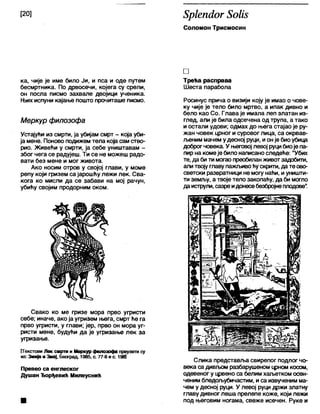[20] 8р1еп<1ог 8оШ
Соломон Трисмосин
ка, чије је име било Ји, и пса и оде путем
бесмртника. По дрвосечи, којега су срели,
он посла писмо захвале двојици ученика.
Њих испуни кајање пошто прочиташе писмо.
Меркур филозофа
Устајући из смрти, ја убијам смрт - која уби-
ја мене. Поново подижем тела која сам ство-
рио. Живећи у смрти, ја себе уништавам -
због чега се радујеш. Ти се не можеш радо-
вати без мене и мог живота.
Ако носим отров у својој глави, у моме
репу који физем са јарошћу лежи лек. Сва-
кога ко мисли да се забави на мој рачун,
убићу својим продорним оком.
Свако ко ме гризе мора прво угристи
себе; иначе, ако ја угризем њега, смрт ће га
прво угристи, у глави; јер, прво он мора уг-
ристи мене, будући да је угризање лек за
угризање.
ГГекстови Л ек смртм и М еркур филозоф а преузети су
из: Змија и Змај, Београд, 1985, с. 77-8 и с. 1981
Превео са енглеског
Душан Ђорђевић Милеуснић
□
Трећа расправа
Шеста парабола
Росинус прича о визији коју је имао о чове-
ку чије је тело било мртво, а ипак дивно и
бело као Со. Глава је имала леп златан из-
глед, али је била одсечена од трупа, а тако
и остали удови; одмах до њега стајао је ру-
жан човек црног и суровог лица, са окрвав-
љеним мачем удесној руци, ионје биоубица
доброгчовека. У његовој левој руцибиоје па-
пир на комеје било написаноследеће: "Убих
те, да би ти могао преобиланживотзадобити,
али твојуглаву пажљивоћускрити, да те ово-
светски развратници не могу наћи, иуништи-
ти земљу, а твоје тело закопаћу, да би могло
даиструли, сазреидонесебезбројнеплодове".
Слика представља свирепог подлог чо-
века са дивл>омразбарушеном црном косом,
одевеног у црвено са белим хаљетком осен-
ченим бледољубичастим, и са извученим ма-
чем у десној руци. У левој руци држи златну
главу дивноглеша прелепе коже, који лежи
под његовим ногама, свеже исечен. Руке и
 