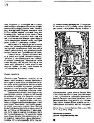 [21]
ноге одрезане су, показујући чисто црвено
месо. Ова је сцена представљена на отворе-
ном простору испред палате. Река тече по-
ред, по којој плове гондоле. Замкови и лепе
господске куће виде се у даљини, као у нај-
славније доба Венеције, града палата. Види
се како неколико људи шета или стоји, али
они су несвесни овде описане сцене. Видесе
златасти вршци на зеленом лишћу, над којим
је ова језовита сцена представљена.
Наосновииспод, видеседве мапезлатне
слике, она на левој страни представља Кра-
ља који тера четири речна коња, иза тога је
женскафигураучамцу, којадржидвеуздепо-
везанескоњем, инатај начин чамацсе креће.
Слика на десној страни представља же-
ну у чамцу која држи трокраку виљушку,
трозубац, у својој десној руци (без ручице),
са уздама у левој руци, терајући три речна
коња. Испред тога налазе се сатир и две
жене; а још две налазе се иза, једна од њих
седи на леђима тритона. Птице и цвеће на
златној основи употпуњују слику.
Седма парабола
Овидије, стари Римљанин, писао је у истом
смислу, када је поменуодревногМудраца ко-
меје, када је пожелео да се подмлади, рече-
но; да би морао да дозволи да буде исечен
на комаде и да буде искуван до савршеног
одварка, и онда ће његови удови бити поно-
во сједињени и обновљени у обиљу и снази.
У дворишту величанствене палате, ис-
под сводова, налази се кружна пећ на којој
је гвоздена посуда или бакарни котао на-
пуњен водом у којој је до груди наг човек,
црвене коже. На његовој глави стоји голу-
бица, са раширеним белим крилима, плаво
осенченим. Човек дува у пећ помоћудва ме-
ха веома напрегнуто и нестрпл>иво. Његова
је кошуља црвена, панталоне плаве, капут је
црнса плавим обрубом, ципелесу црне, кеце-
ља бела, коса је подужа и неуредна. Цела
фигура одаје радника. На удаљеном своду
виде се две фигуре. Једнаје женска, обуче-
на у црвено идржи боцу у руци; друга је му-
шкарац, обучен у бледољубичасто, који гле-
да премачовекуу врелој купки. Поред радни-
ка налази се боца у облику тикве, односно
ретортаодстакла, клешта иугаљза ватру. У
двегиа нишама у зиду виде се фигуре Мер-
кура иЈупитера. На постољу, односнопиједе-
сталу стуба налази се рељеф, односно ба-
рељеф Вулкана како ради као ковач, са по-
моћником који је подигао своју руку са чеки-
ћем, као да помаже. Птице и цвеће на злат-
ној позадини испуњавају маргину ове слике.
[Извор: 8о1отоп Тпзтозт: Зр1еп<Јог 5оИз, 1_опс1оп, 1925,
е<1 ћу Ј. К., р. 33 и р. 50-2 ]
Превео са енглеског
Душан Ђорђевић Милеуснић
 