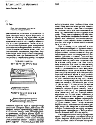 Психологија иреноса
Карл Густав Јунг
[22]
□
(6) Смрт
Овде краљ и краљица леже мртви.
У великој тузи душа одпази.
Уаз ћегтеУсит, фонтана и море постали су
овде саркофаг и гроб. Краљ и краљица су
мртви и стопили су се у једно биће са две
главе. Гозба живота праћена је погребном
тугованком. Баш као што Габрикусумире по-
што је постао сједињен са својом сестром,
и као што син-љубавник увек пре времена
скончава после хијеросгамоса и сношаја са
богињом-мајком са Блиског истока, тако, по-
сле сопшпсМо оррозКогит, смртолика мир-
ноћа влада. Када се супротности сједињују,
сва енергија престаје: нема вишетока. Водо-
падје срнуо у своју крајњудубину у тој бујици
РНШОБОРНОКУМ.
С О М С Е Р П О З Е У Р У Т К Е
?>У'Чдт С М д »нб бос/
1И1С0го(Г« пос.
А К 1 5 Т О Т Е 1 .Е 5 К.БХ Е Т
'РккЈоркт.
Н^»кЈиат™'<ВаЈ/сЈисх!атш аш т сгеГсгге
Ппе ртгеГз&Јопе, пјПаисет Еас ри;п*
(1ит ш ш п и т сгјсорц$ аЈсЈиписит,
свадбене радости и жудње; сада преостаје
само базен са мирном водом, без таласа или
струјања. Тако онбаремизгледа, гледаноспо-
л>а. Како нам легенда каже, слика представ-
ља ри1ге1ас(Јо, кварење, распад једног жи-
вог створења. Ипак, сликаје такође наслов-
љена и са "СопсерИо". Текст гласи: "СогирНо
ипЈиздепегаИоез1аИепиз" - кварењеједногје
рађање другог1- указивање да је ова смрт
међуступањ иза којег треба да следи нови
живот. Новиживот неможе настати, кажу ал-
хемичари, без смрти старог. Они пореде уме-
ће са радом сејача који закопава семе у зе-
мљу: оно умире само да би пробудило нови
живот.2Тако они са својим тогНЛсаМо, т4ег-
{есКо, ри1геТасио, сотћиз1Јо, ЈпсЈпега1Јо, са1-
сЈпаИо, и т д ., опонашају деловање природе.
Слично пореде свој рад са људском смртно-
шћу без које нови и вечни живот не може
бити достигнут.3
Леш остављен после гозбе већ је ново
тело, ћегтарћпхШиз (спој Хермеса-Мерку-
ријуса и Афродите-Венере). Из овог разлога
једна половинатела на алхемијској илустра-
цији је мушка, друга половина женска (у ГСо-
бапит то је лева половина). Пошто се ћег-
тарћпхМив показује као дуготражени геМв
односно 1арјб, он симболишето тајновитоби-
ће које тек треба да се роди, због којег је
ориз и предузет. Апи, орибјош није постигао
свој циљ зато што 1арјб није дошао жив. О
овом последњем мисли се као о животињи,
живом бићуса телом, душом идухом. Преда-
ја каже да су ово двоје, који заједно пред-
стављају тело идух, мртви, ида се душа од-
ваја од њих "у великој жалости".4Иако мно-
га друга значења овде играју улогу, не мо-
жемо се отети утиску да је смрт нека врста
прећутне казне за грех инцеста, јер "плата
за грех је смрт".5То би требало да објасни
"велику жалост" душе, а такође и црнило
поменутоу варијанти наше слике.6("Овде је
Сунце посталоцрно.")7Ово црнилоје јттип-
4Ша (нечистост) као што показује ађ1иНо
које после тога постаје нужно. СопЈипсИо је
био инцестуозан и стога грешан, оставлЈају-
ћиза собомупрл>аност. №дге<1осеувекјавља
заједно са (епеђгозКаз, тамом гроба и Ха-
да, да не кажемо Пакла. Тако је силажење
којеје почело у купки венчања дотаклодно:
смрт, таму и грех. Међутим, за адептасе обе-
ћавајућа страна ствари показује у антиципи-
раној појави хермафродита, иако је психо-
лошко значење овога испрва нејасно.
Ситуацијаописана на нашој слиције нека
врста Пепељаве среде. Последњи рачун је
поднет и мрачни амбисзјапи. Смртзначи то-
тално угашење свести и потпуни застој пси-
 