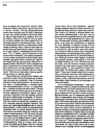 [24]
рети за време свог властитог живота. Хри-
шћански симбол распећа отуда је прототип
и "вечна" истина. Постоје средњовековне
слике које показују како је Христ прикуцан
за крст од стране његових властитих врли-
на. Други људи имају исту судбину због сво-
јих порока. Нико ко се нађе на путу ка цели-
ни не може избећи ону карактеристичну су-
спензију којајесте значење распећа. Јер, он
ће непогрешивоулетети у ствари које гаспре-
чавају и ометају: прво, ствар за коју нема ни-
какву жељу да буде (сенка); друго, ствар ко-
ја он није ("друго", индивидуална реалност
оног "Ти"); и треће, његов психички не-его
(колективно несвесно). Ово рђаво разумева-
ње нас самих сугерисано је укрштеним гран-
чицама које држе краљ и краљица,9који сћ-
ми представљају мушкарчеву ометеност у
форми аниме иометеностжене уформи ани-
муса. Сусретање са колективно несвесним
јесте фаталност за коју природни човек не
зна све док га она не обузме. Као што Фауст
каже: "Свестан си самоједне тежње/ дај бо-
же да никад не сазнаш другу!"
Овај процесје у основи целог ориза, али
започети с њим тако је збуњујућеда алхеми-
чар покушава да конфликт, смрт и поновно
рођење опише фигуративно, на вишем ни-
воу, прво - у својој ргасМса - у облику хемиј-
ске трансформације и потом - у својој №ео-
па’- у форми концептуалних слика. Такође
се може претпоставити да је исти процес у
основи одређене религијске орега, пошто
значајне паралеле постоје између еклези-
јастичког симболизма и алхемије. У психоте-
рапији и психологији неурозд он се препоз-
наје као психички процес раг ехсеНепсе, зато
што показује садржај неурозе преноса. Нај-
виши циљ ориз рзусћокидјсит јесте свесна
реализација, а први корак је освешћивање
садржаја који су досад пројектовани. Ово
настојање постепено води до сазнања пар-
тнера и самосазнања, и на тај начин до дис-
тинкције између онога што неко стварно је-
сте и оног штоје пројектовано у неког, рдно-
сно оног што неко замишља о себи да јесте.
У међувремену, неко је толико зузет влас-
титим напорима да је једва свестан степена
до ког "природа" делује не само као покре-
тачка снага, него и као помоћник - другим
речима, једваје свестан колико инстинкт ин-
систира да буде досегнут виши ниво свести.
Ова тежња за вишом и обухватнијом све-
шћу храни цивилизацију и културу, али се
мора показати недовољном за циљуколико
се човек не стави добровољно у њену слу-
жбу. Алхемичари су мнења даје агОТехслуга
дела, и да дело до сазревања не доводи
он, него природа. У сваком случају, што се
тиче човека мора постојати како воља тако
и способност, јер уколико нису обе прису-
тне тежња остаје на нивоу пуког природног
симболизма и не производи ништа друго не-
го перверзију инстинкта за целином коме су,
ако треба да испуни своју намеру, потребни
сви делови целине, укључујући и оне који
су пројектовани у оно "Ти". Инстинкт ихтра-
жи тамо, како би поново створио онај кра-
љевски пар који свако људско биће има у
својој целини, тј. оног двополног Првог Чо-
века којем "не треба ништа друго осим њега
самог". Кад год се појави овај нагон за цели-
ном, он почиње тако што себе прерушава у
симболизам инцеста, јер, уколико га он не
тражи у себи, најближи мушкарчев женски
противдеотребатражити у његовој мајци, се-
стри или ћерки.
Са интеграцијом пројекција - које пуко
природни човек у својој неограниченој наив-
ности никада не може препознати као так-
ве - личност постаје тако огромно увећана
да је нормална его-личност скоро угашена.
Другим речима, ако се појединац идентифи-
кује са садржајима који очекују интеграцију,
происходи позитивна или негативна инфла-
ција. Позитивнаинфлацијадоспева врлобли-
зу до мање или више свесне мегаломаније;
негативна инфлација осећа се као уништа-
вање ега. Два стања се могу смењивати. У
сваком случају, интеграција садржаја који су
увек били несвесни и пројектовани укључује
озбиљно повређивање ега. Алхемијато изра-
жава симболима смрти, сакаћења, или тро-
вања, или чудноватом идејом водене боле-
сти, која се у "Аепјдта МегНпЈ" представл>а
као краљеважељада пије прекомерне коли-
чине воде. Он пије толико много да се рас-
творио и да га морају лечити александријски
 