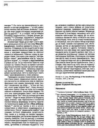 [25]
лекари.10 Он пати од презасићености нес-
весног и постаје раздружен - "и! тЈМЈ уј<је*иг
отпја тетђга теа ађ јпујсет с1М<Јип1иг" (тако
да сви моји удови изгледају раздвојени је-
дан од другог).11 А, у ствари, чак је и Мајка
Алхемија хидропсична у својим доњим де-
ловима.12У алхемији, надувеност, инфлаци-
ја, очито се развија у психички едем.13
Апхемичари тврде да је смрт у исто вре-
ме и зачињање онога што они зову ТНшб рћј-
1оборИогит, посебне варијанте учења о Ан-
тропосу. Стварање путем инцеста јесте кра-
љевска, односно божанска прерогатива, ужи-
вање у његовим предностима за обичног
човека је забрањено. Обичан човек је при-
родан човек, апи краљ или херој је "натпри-
родан човек", рпеитаНкоз који је "крштен
духом и водом", тј. створен у адиа ђепес1Јс(а
и рођен из ње. Он је гностички Христос који
силази на човека Исуса за време његовог
крштења и поново одлази од њега пре краја.
Овај "син" је нови човек, производ сједиње-
ња краља и краљице - премда овде он није
рођен од краљице, него су краљица и краљ
с^ми трансформисани у ново рођење.
Преведено најезик психологије, митоло-
гем гласи овако: сједињење свесног духа и
его-личности са несвесним које је персони-
фиковано као анима производи нову лич-
ност сасављену од обоје - "и1 сЈио диј ^иег-
ап1, ипит риазј согроге ЛапГ. Нова л и ч н о с т
није нека трећа ствар на пола пута између
свесног и несвесног, онаје обојезаједно. По-
што она трансцендира свест, она се више
не може звати "его" негојој се морадати име
"јаство". Овде се мора указати на индијску
идеју атмана, чији персонални и космички
начини бивања формирају егзактну парале-
лу психолошкој идеји јаства и Г|Миз рћНозор-
ћогит.14 Јаство је такође и его и не-его,
субјективно и објективно, индивидуално и
колективно. Оноје "уједињујући симбол" који
сажима потпуно сједињење супротности.
Као такво и у складу са својом парадок-
салном природом, оносе можеизразити само
помоћу симбола. Они се јављају у сновима
испонтаним фантазијама и напазе визуелни
израз у мандалама које се појављују у сно-
вима, цртежима и сликама пацијента. Оту-
да, исправно схваћено, јаство нијеучење или
теорија, него слика рођена из властитих
делања природе, природни симбол веома
удаљен од сваке свесне намере. Морам да
нагласим ту очигледну чињеницу зато што
извесни критичари још верују да се испо-
љавања несвесног могу отписати као пука
спекулација. Апи, она су ствар посматрања
ичињенице, као што сваки лекар који мора
да се бави таквим случајевима зна. Инте-
грација јаства је фундаментални проблем
који се јавља у другој половини живота.
Симболи сна који имају све карактеристике
мандала могу се јавити далеко пре тога, а
да развитак унутрашњег човека не постане
непосредни проблем. Изоловани случајеви
ове врсте лако се могу пренебрегнути, тако
да то онда изгледа као да су феномени које
сам описао били ретки куриозитети. Они, у
ствари, нису ништа од тога; они се појављу-
ју свуда где процес индивидуације постаје
објекат свесног надгледања, или где, као у
психози, колективно несвесно насељавасве-
сни дух архетипским фигурама.
[Извор: С. 6. Јипд: Тће Раусћо1оду оГ №е (гапзГегепсе,
Рппсе1оп, 1974, р. 95-104]
Превео са енглеског
Душан Ђорђевић Милеуснић
Напомене
1 "Тгас1а1и1из А^сеппае", АгИз АигКегае, Вазе1,1593.
2 Ви/"1 Аигога Сопзигдепз, I, гл. XII (према Јов 12:24).
Хор гуланус (Руска, Таћи1а зтагадсИпа, НекЈеКзегд, 1926,
р. 186): /оса(иг /1арјз/ еНат дгапит (гитепМ, дио<1
П18Ј тог(иит (иегН, јрзит зо1ит тапе(, и т д . (Он /ка-
мен/ такође се назива зрном пшенице, које остаје оно
сЗмо једино ако не умре.) Једнако несрећно је друго
поређење, такође омиљено: Нађетиз ехетр1ит 1п
о у о чио«1 ри(гезсј( рпто, е( (ипс дЈдпКиг риИиз, диј
роз( (о(ит соггир(ит ез( апјта! у|уепв. (Имамо при-
мер у јајету: прво оно трули, а онда се пиле рађа,
жива животиња искаче из кварења целине.) - Ко-
запит, р. 255.
3 В и д и Руска, Тигђа РћНозорћогигл, Вег11п 1931, р. 139:
Типс аи(ет, ЛосМпае Л1п, Ј11а гез јдпе шсНде(, дио-
зчие ЈШиз согрогјз врјгПиз уег(а(иг е( рег пос(еа Л т -
тКа(иг, и( ћото Јп зио (ити1о, е( ри1у« Ла1 НЈв рег-
ас(јз гес1<1е( еј Оеиз е( ап јта т зиат е( зрЈгПит, ас
1пЛгтКа(е ађ1а(а соп(ог(а(иг Ша гез... чеитаЛтоЛит
ћото роз( гезиггес(Јолет (огВог №, и т д . (А л и , синови
 