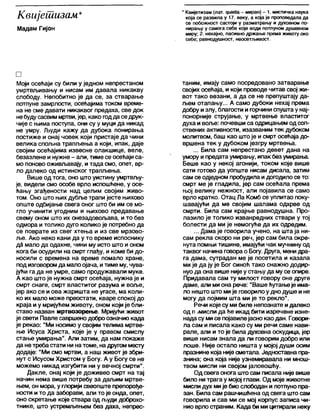 Квијешизам*
Мадам Гијон
* Квијетизам (лат. - миран) - 1. мистичка наука
која се развила у 17. веку, а која је проповедала да
се побожност састоји у разматрању и духовном по-
нирању у самога себе које води потпуном душевном
миру; 2. нехајно, пасивно држање према животу око
себе; равнодушност, неосетљивост.
□
Моји осећаји су били у једном непрестаном
умртвљивању и нисам им давала никакву
слободу. Непобитно је да се, за стварање
потпуне замрлости, осећајима током време-
на не сме давати никаквог предаха, све док
небудусасвиммртви, јер, како годдаседрук-
чије с њима поступа, они су у муци да никад
не умру. Људи кажу да дубока понирања
постиже и онај човек који пристаје да чини
велика спољна трапљења а који, ипак, даје
својим осећајима извесне олакшице, веле,
безазлене и нужне - али, тиме се осећаји са-
мо поново оживљавају, и тада смо, опет, вр-
ло дапеко од истинског трапљења.
Више од тога, оно што уистину умртвљу-
је, видели смо особе врло испошћене, у осе-
ћању згађености над целим својим живо-
том. Оно што њихдубље трапи јесте њихово
опште одбијање свега оног што би им се мо-
гло учинити угодним и њихово предавање
свему оном што их онезадовољава, ито без
одмора и толико дуго колико је потребно да
се поврате из свег хтења и из све мрзово-
ље. Ако неко кани да у то време испоснику
да мало да одахне, чини му исто што и оном
кога би осудили на смрт глађу, и коме би до-
носили с времена на време помало хране,
под изговоромда малоојача, итиме му, чува-
јући га да не умре, само продужавали муке.
А као што је нужна смрт осећаја, нужна је и
смрт снаге, смрт властитог разума и воље,
јер ако се и ова жаришта не угасе, ма коли-
ко их мало може преостати, кваре спокој до
краја иу мријућем животу, оном који је бли-
ставо назван мртвозорење. Мријући живот
је свети Павле савршенодоброозначио када
је рекао: “Ми носимо у својим телима мртве-
ње Исуса Христа, које је у правом смислу
стање умирања". Али затим, да нам покаже
да нетребастати ни натоме, надругом месту
додаје: "Ми смо мртви, а наш живот је збри-
нут с Исусом Христом у Богу. А у Богу се не
можемо никад изгубити ни у вечној смрти".
Дакле, онај који је доживео смрт на тај
начин нема више потребу за даљим мртве-
њем, он мора, у глоријисвеопште препорође-
ности и то да заборави, апи то је онда, опет,
оно скретање које ствара од људи доброхо-
тнике, што устремљењем без даха, непрес-
таним, имају само посредовано затварање
својих осећаја, и који проводе читав свој жи-
вот тако везани, а да се не препуштају да-
љем отапању... А само дубоки нехај према
добру излу, благости игорчини спуштау нај-
понорније струјање, у мртвење властитог
духа и воље: почевши са одрицањем од соп-
ствених активности, изазваним тек дубоком
молитвом, баш као штоје и смрт осећаја до-
вршена тек у дубоком језгру мртвења.
... Била сам непрестано девет дана на
умору ипредата умирању, ипак без умирања.
Беше као у некој агонији, током које више
сати готово да уопште нисам дисала, затим
сам се одедном пробудила идогодилосе то:
смрт ме је гладила, јер сам осећала према
њој велику нежност, али појавила се само
врло кратко. Отац Ла Комб се уплитао поку-
шавајући да ме својим шалама одхрве од
смрти. Била сам крајње равнодушна. Про-
лазило је толико изванредних ствари у тој
болести да ми је немогуће да их одредим.
... Дама је говорила учено, на шта ја ни-
сам рекла скоро ни реч, јер сам била окре-
нута помњи тишине, имајући чак мучнину од
таквог начина говорао Богу. Друга, менидра-
га дама, сутрадан ме је посетила и казала
ми је да ју је Бог синоћ тако снажно додир-
нуода она више нијеу стању да мусе опире.
Придавала сам ту милост говору оне друге
даме, али миона рече: "Вашећутањеје има-
ло нешто што мије говорилоу днодуше и не
могу да појмим шта ми је то рекпо".
Речи које су ми биле непознате идалеко
од п јм и с л и да ће икад бити изречене изне-
нада су мисе појавилејаснокао дан. Говори-
ла сам и писапа како су ми речи саме нави-
рале, али и то је била духовна оскудица, јер
више нисам знала да ли говорим добро или
лоше. Није остало ништа у мојој души осим
празнине која нијесметала. Једноставна пра-
знина; она која није узнемиравапа ни мнош-
твом мисли ни својом јаловошћу.
Од свега онога што сам писапа није више
било нитрага у мојој глави. Од мојеживотне
мислидух мије био слободан и потпунопра-
зан. Била сам рашчишћенаод свега штосам
говорила и сав ми се мој корпус записа чи-
нио врлостраним. Када бими цитирали неку
 