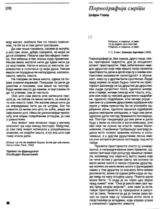 [28] Порнографија смрши
Џефри Горер
моју мисао, осећала бих се тешко кажње-
ном, те би се и сам цитат распршио.
Да сам лоше говорила, сасвим је могуће;
а ако сам, ипак, добро говорила, не мора ни
да се спомене. Писала сам без иједног пома-
ка, без виђења и без знања куда промичем.
Нисам више желела нити да идем нити да
се зауставим. Нагон и воља су нестали: си-
ромаштво и голотиња су моја душа. Нисам
имала ни поуздања ни непоуздања, напокон,
ништа, ништа, ништа.
Не говорим ли више ништа, одмах се по-
јаве снажни изражаји. Покушам ли речи да
ухватим и поновим, оне више не постоје.
Када имам нешто да кажем, изауставим се
да то учиним, све је нестало.
Оно што сам рекла или написала про-
шло је, не сећам се више ничега, за мене је
то као нешто туђе. Не желим више нити да
се оправдавам нити да се штујем. Бог ће
учинити са мном оно што он хоће, више ми
није важно шта. Нека се узноси мојом пропа-
шћу или мојим повраћеним угледом, ја сам
у равнотежи.
Ако живот није исписан пада у велику
опасност да није никад постојао. Међутим,
ја сам свој живот исписала у ускраћивању
знакова, не знајући зашто, и ко зна шта сам
тиме хтела рећи.
[Извор: 1_а ује бе тадагпе Сиуоп, 6сп(е раг е11е-тете,
0еп/у-и«гез, Рапв, 1984]
Превео са француског
Слободан Филиповић
□
Рођење, и парење, и смрт.
То је једино што постоји;
Рођење, и парење, и смрт.
Т. С. Елиот, Зшеепеу Адош8(ез (1932)
Порнографијаје, без сумње, друго лице, сен-
ка, претеране чедности, док је опсценост
аспект пристојности. Није забележено није-
дно друштво које није имало своја правила
пристојности, речи иделЗ којисуунеким кон-
текстима изазивали нелагодност и збуње-
ност, иако суу другим били суштински. Људи
пред којима се мора будно пазити на прис-
тојност разликују се од друштвадодруштва:
сви људи супротног пола, односно млађи,
или старији, нечији свекар или ташта, итд.,
или они који су некоме друштвено надређе-
ни, односно подређени, или нечији унуци -
сви они суу разним друштвимаодабрани као
групе у чијем присуству би се употреба од-
ређених речи, односно вршења одређених
радњи сматрали нападним; а тада ове речи,
односно дела постају бремените последица-
ма. Постоји тенденција да ове речи и дела
буду у вези са сексом и излучевинама, али
ово није ни нужно ни опште; према Мали-
новском, становници Тробрианда сматрајује-
дење исто толико срамним колико и излу-
чивање, а у другим друштвима лична име-
на или аспекти ритуала потпадају под исте
табуе.
Правила пристојности очито су универ-
зална; а непридржавање ових правила, од-
носно причице које укључују кршење прави-
ла, изазивају ону нарочиту врсту смеха који
се чини истим у целом свету; ма колико се
мало може знати о неком страном друштву,
ма колико се мало може знати о функцијама
смеха у том друштву (а оне могу бити веома
различите), може се одмах рећи када се љу-
ди смеју на неку опсцену шапу. Поента шале
може бити: "А онда је он појео цео оброк
пред њима!" или: "Она је рекла име свог му-
жа пред својом мајком!", али смех је исти;
табуи пристојности су прекршени и резул-
тат је смех. Типично је да је такав смех ве-
зан за групе чији су чланови истог пола и
својственији је младима, који управо улазе
у сложеност одраслог живота.
 