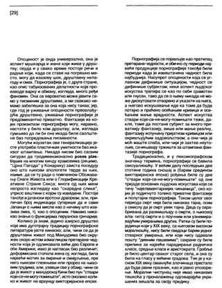 [29]
Опсценост је онда универзална, она је
аспект мушкарца и жене који живе у друш-
тву; свуда и у свако време постоје речи и
радње који, када се ставе на погрешно ме-
сто, могу да изазову шок, друштвену нела-
году исмех. Порнографија је, с друге стране,
као опис табуизованих делатности које про-
изводе варку и обману, изгледа, много ређи
феномен. Она се вероватно може јавити са-
мо у писменим друштвима, а ми свакако не-
мамо забелешке за она која нису таква; јер,
где год је уживање опсцености преовлађу-
јуће друштвено, уживање порнографије је
предоминантно приватно. Фантазије из ко-
јих произилази порнографија могу, наравно,
настати у било ком друштву; али, изгледа
сумњиво да ли би оне икада биле саопште-
не без посредовања писмености.
Могући изузетак ове генерализације је-
сте употреба пластичких уметности без ика-
квог штампања. Никада нисам био сасвим
сигуран да тродимензионално розез р1аз-
М^иез на многим хинду храмовима (рецимо,
"Црна Пагода" у Конараку) заиста поседују
оно што њихови апологети тврде за њих,
наиме, да се ту ради о помпезном Обожава-
њу Снаге Живота или о Глорификацији Кре-
ативне Стране Секса; многе од њих мени
напросто изгледају као "скаредне слике",
упркос вештини с којом су изведене. Постоје
такође ијапански еротски дрворези; али, при-
личан број индикација сугерише да и сами
Јапанци о њима мисле као о нечему што иза-
зива смех, тј. као о опсценим. Немамо ника-
кво знање о функцијама перуанске грнчарије.
Колико ја знам, једино азијско друштво
које има дуготрајну традицију порнографске
литературе јесте кинеско; али, чини се да је
друштвени живот под Манџурима био окру-
жен скоро истом измаглицом претеране чед-
ности која је одликовапа већи део Европе и
обе Америке, иако је нагласак био различит;
деформисанастопала жена су, изгледа, била
највећи мотив за вирење и смијуљење, пре
него њихови глежњеви или прорез на њихо-
вимфудима; али, узевши свеуобзир, чини се
даје животу манџурској Кини био пун "ствари
које-се-не-могу-помињати", истооноликоколи-
ко и живот на врхунцу викторијанске епохе.
Порнографија се појављује као пратилац
претеране чедности, иобичносу периоди нај-
веће продукције порнографије такође били
периоди када је извештачена чедност била
најбуднија. Насупрот опсцености која се уг-
лавном дефинише ситуацијом, чедност се
дефинише субјектом; неки аспект људског
искуства третира се као по себи срамотан
или гнусан, тако да се о њему никада не мо-
же дискутовати отворено и указати на њега,
а његово искушавање иде ка томе да буде
потајно и праћено осећањем кривице и осе-
ћањем мање вредности. Аспект искуства
ствари које-се-не-могу-помињати тежи, да-
кле, томе да постане субјект за много при-
ватнију фантазију, више или мање реалну,
фантазију испуњену пријатном кривицом или
окривљујућим задовољством; а они чија је
моћ маште слаба, или чији је захтев неуто-
љив, сачињавајутржиште за штампане фан-
тазије порнографа.
Традиционално, и у лексикографском
значењу термина, порнографија се бавила
сексуалношћу. У већем делу последњихдве
стотине година сношај и (барем средином
викторијанске епохе) рођења биле су две
"ствари које-се-не-могу-помињати" од оне
тријаде основних људских искустава које се
тичу "најелементарнијих чињеница", око ко-
јих је подигнуто толико приватне фантазије
и полутајне порнографије. Током целог овог
периода смрт није била никаква тајна, осим
у смислуда је смрт увек тајна. Деца су охра-
бривана да размишљају о смрти, о њиховој
вла( гитој смрти и о поучним или узнемира-
вајућимумирањимадругих. Ретки субили по-
јединци који у XIX веку, са његовом високом
моралношћу, нису били сведоци барем једног
стварног умирања, или који нису одавапи
пошту "дивним лешевима"; сахране су биле
прилике за највеће парадирање радничке
кпасе, средње класе и аристократа. Гробље
је било центар сваког старог села, и она су
била на гласу у већини градова. Тек је у ка-
сном XIX веку смакнуће злочинаца престапо
да буде јавни празник, као ијавно упозоре-
ње. Морални чистунац није имао никаквих
тешкоћа у проналажењу одговарајуће укра-
шених вешала за своју придику.
 