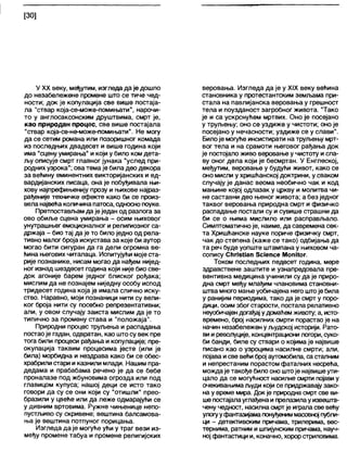 [30]
У XX веку, међутим, изгледа да је дошло
до незабележене промене што се тиче чед-
ности; док је копулација све више постаја-
ла "ствар која-се-може-помињати", нарочи-
то у англосаксонским друштвима, смрт је,
као природан процес, све више постајала
"ствар која-се-не-може-помињати". Не могу
да се сетим романа или позоришног комада
из последњих двадесет и више година који
има "сценуумирања" и који у било ком дета-
љу описује смрт главног јунака "услед при-
родних узрока"; ова темаје била део декора
за већину еминентних викторијанских и ед-
вардијанских писаца, она је побуђивала њи-
хову најпрефињенију прозу и њихове најраз-
рађеније техничке ефекте како би се произ-
вела највећаколичинапатоса, односнопоуке.
Претпостављам даје један од разлога за
ово обиље сцена умирања - осим њиховог
унутрашњег емоционалног ирелигиозног са-
држаја - био тај да је то било једно од рела-
тивно малог броја искустава за које би аутор
могао бити сигуран да га дели огромна ве-
ћина његових читапаца. Испитујући мојеста-
рије познанике, нисам могао да нађем нијед-
ног изнад шездесет година који није био све-
док агоније барем једног блиског рођака;
мислим да не познајем ниједну особу испод
тридесет година која је имала слично иску-
ство. Наравно, моји познаници нити су вели-
ког броја нити су посебно репрезентативни;
али, у овом случају заиста мислим да је то
типично за промену става и "положаја".
Природни процес труљења и распадања
постаоје гадан, одвратан, као штосу век пре
тога били процеси рађања и копулације; пре-
окупација таквим процесима јесте (или је
била) морбидна и нездрава како би се обес-
храбрили стари иказнили млади. Нашим пра-
дедама и прабабама речено је да се бебе
проналазе под жбуновима огрозда или под
главицом купуса; нашој деци се исто тако
говори да су се они који су "отишли" прео-
бразили у цвеће или да леже одмарајући се
у дивним вртовима. Ружне чињенице непо-
пустљиво су скривене; вештина балсамова-
ња је вештина потпуног порицања.
Изгледа да је могуће ући у траг вези из-
међу промене табуа и промене религијских
веровања. Изгледа да је у XIX веку већина
становника у протестантским земљама при-
стала на павлијанска веровања у грешност
тела и поузданост загробног живота. "Тако
је и са ускрснућем мртвих. Оно је посејано
у труљењу; оно се уздиже у чистоти; оноје
посејано у нечасности; уздиже се у слави".
Билоје могуће инсистирати на труљењу мрт-
вог тела и на срамоти његовог рађања док
је постојало живо веровање у чистоту и сла-
ву оног дела који је бесмртан. У Енглеској,
међутим, веровање у будући живот, како се
оно мисли у хришћанској доктрини, у сваком
случају је данас веома необично чак и код
мањине којој одлазак у цркву и молитва чи-
не саставни део њеног живота; а без једног
таквог веровања природна смрт и физичко
распадање постапи су и сувише страшни да
би се о њима мислило или расправљало.
Симптоматичноје, наиме, да савремена сек-
та Хришћанске науке пориче физичку смрт,
чак до степена (каже се тако) одбијања да
та реч буде уопште штампана у њиховом ча-
сопису СИпзИап ЗсЈепсе МопИог.
Током последњих педесет година, мере
здравствене заштите и узнапредовала пре-
вентивна медицина учинили су да је приро-
дна смрт међу млађим члановима становни-
штвамногомањеуобичајена него штоје била
у ранијим периодима, тако да је смрт у поро-
дици, осим због старости, постала релативно
неуобичајендогађај удомаћемживоту; а, исто-
времено, број насилних смрти порастао је на
начин незабележен уљудској историји. Рато-
вииреволуције, концентрациони логори, суко-
би банди, биле су ствари о којима је највише
писано као о узроцима насилне смрти; али,
појава исве већиброј аутомобила, са сталним
и непрестаним порастом фаталних несрећа,
мождаје такође билооно штоје највишеути-
цало да се могућност насилне смрти појавиу
очекивањимаљуди који се придржавајузако-
на у време мира. Док је природнасмрт све ви-
шепостајапауглађенаипрелазилауизвешта-
чену чедност, насилнасмртје играласве већу
улогууфантазијамапонуђениммасовној публи-
ци - детективским причама, трилерима, вес-
тернима, ратним ишпијунским причама, науч-
ној фантастици и, коначно, хорорстриповима.
 