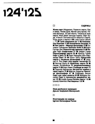 1 2 4 ' 1 2 ^
□ САДРЖАЈ
Жива смрт (Игдрасил, Порекло смрти, Пас
и змија, Песма духа, Мртви нису мртви, Пе-
сма мртваца, Ја сам ништа, Тишина је знак
смрти, Игра десет хиљада година, Смрт Бу-
де, Учење о истоветности живота и смрти,
Усуд душе у смрти) 5 ■ 1_ихЈаСагиб 1_аћгит
... 11 ■ Гром савршени ум 12 ■ Апокали-
пса Павлова 15 ■ Апокалипса Петрова 16
■ Лек смрти - Меркур филозофа 19 ■ Со-
ломон Трисмосин 8р1епсЈог 8о11з 20 ■ Карл
Густав Јунг Психологија преноса 22 ■ Ма-
дам Гијон КвиЈетизам 27 ■ Џефри Горер
Порнографија смрти 28 ■ Арнолд Тојнби
Смрт у рагту 32 ■ Карл Фридрих фон Вајц-
зекер Смрт 35 ■ Ернст Бенц Представе
смрти у великим религијама 47 ■ Јоха-
нес Б. Лоц Смрт под видом теологије 53
■ Валтер Шулц О проблему смрти 58 ■
Лешек Колаковски О рационализовању
смрти 70 ■ Карл Левит Слобода за смрт 73
■ Рудолф Берлингер Загонетка човека у
тајни смрти 79 ■ Мартин Хајдегер Прило-
зи филозофији 87 ■ Еберхард Јингел
Смрт као тајна живота 89 ■ Фридрих Ки-
некер Смрт у песништву двадесетог ве-
ка 105 ■ Јозеф Ахмед Речник смрти 118 ■
Џозеф Кемпбел Растварање 128 ■
□ □ □
Овај двоброј је приредио
Душан Ђорђевић Милеуснић
□
Илустрација на корици
Цртеж Фелисијана Ропса
 