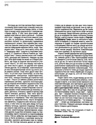[31]
Изгледа да постоји велики број парале-
ла између фантазија које голицају нашу ра-
дозналост поводом мистерије секса, и оних
које голицају нашу радозналост поводом ми-
стерије смрти. У оба типа фантазије, емо-
цијама које обично прате делањЗ - љубави
или тузи - придаје се мало или нимало паж-
ње, док су узбуђења, сензације, повећани
онолико колико то дозвољава одомаћена
сиромашност језика. Ако највећи део чове-
чанства брачни (сексуални) однос најчешће
сматра природним изразом секса, онда "при-
родни секс” игра исто тако малу улогу као
и "природна смрт" (шкрти и стидљиви поку-
шаји Д. X. Лоренса и Жила Ромена да "при-
родни секс" опишу реалистички али племе-
нито, доказује ово правило). Ниједан од ова
два типа фантазије не може се стварно раз-
вити, јер када је једном протагонисти учи-
њено нешто, он или она морају наставити
да чине нешто друго, са другим или према
неком другом, на углађенији, компликовани-
ји или сензационалнији начин од онога што
је рађено раније. Овај неко други није лич-
ност; то је или скуп гениталија, са или без
секундарних сексуалних карактеристика,
или тело - можда способнода отрпи бол као
и смрт. Пошто је већина језика релативно
сиромашна речима, односно конструкција-
ма да изразе интензивно задовољство или
интензиван бол, писани делови оба типа
фантазије обилују ономатопејским конгло-
мерацијама слова мниваним да изазову уз-
дахе, дахтања, стењања, крике и хропац који
прате описана делања. Оба типа фанта-
зије снажно се ослањају на придевско из-
ражавање и поређење. Оба типа фантазије
потпуно су нереалистична, пошто игноришу
сва физичка, социјална или легална ограни-
чења, и оба типа за свој циљ имају потпуну
обману читаоца, односно гледаоца. Изгледа
да нимало нијеупитнода лије инстинкт оних
строгих наметљиваца преокупираних мора-
лом других људи био исправан када су пор-
нографију смрти повезали са порнографијом
секса. Овоје, међутим, изгледаједина ствар
која је била исправна у њиховим закључи-
вањима, односно делањима која су преду-
зели. Не постоји ваљани доказ за претпо-
ставку да је иједан од ова два типа порно-
графије подстицај за делање; они су пре су-
рогати задовољства. Веровање да би таква
обмањивачка дела подстакла своје читаоце
да опонашају представљена делања изгле-
да да је индиректни омаж покојном Оскару
Вајлду, који је описао такав прцесу Портре-
ту Доријана Греја; мени су непознате пара-
леле потврђене у стварном животу, иако ис-
ледници и судије са својим зановетањима
и каприцима обично могу да убеде малоле-
тне делинквенте да допусте да буду изло-
жени неком медију масовне комуникације
који они одаберу за жртвеног јарца.
Упркос неким даровитим претходницима,
као што су Андреа де Нерсије и Едгар Алан
По, већини делб у обе порнографије може
се замерити у естетском смислу; али, пита-
ње је да ли, са чисто естетске тачке гледи-
шта, уопште има шта да се каже за већи део
разблажене чорбуљине коју обезбеђују сав-
ремени медији масовне комуникације. Пси-
холошки утописти теже да осуде сурогатна
задовогћства као таква, барем док се ради о
копулацији; до сада су, што се тиче смрти,
били смотрени.
Порет свега тога, људи морајуда се сло-
же са основним чињеницама рођења, копу-
лације исмрти, и на неки начин прихвате њи-
хове импликације; ако претерана друштвена
чедност спречава да се ово уради на отво-
рен и достојанствен начин, ондаће то бити
урађено тајно. Ако нам се не допада модер-
на порнографија смрти, онда смрт - приро-
дну мрт - морамо поново отворено ијавно
изнети, поново признати тугу и жалост. Ако
смрт за нас постане ствар која-се-не-може-
-помињати у учтивомдруштву - "не предде-
цом" - скоро да осигуравамо наставак хо-
рор стрипова. Ниједна цензура никада није
била стварно делотворна.
[Извор: СеоАгеу богег: Тће Ротодгарћу оГ Оеа№”, у:
ЕпсошПег, Ос1ођег, 1955, рр. 49-52]
Превео са енглеског
Душан Ђорђевић Милеуснић
 
