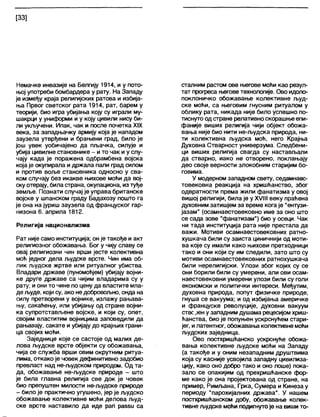 [33]
Немачке инвазије на Белгију 1914, и у пото-
њој употреби бомбардера у рату. На Западу
је између краја религијских ратова и избија-
ња Првог светског рата 1914, рат, барем у
теорији, био игра убијања коју су играли му-
шакрци у униформи и у коју цивили нису би-
ли укључени. Ипак, чак и после почетка XIX
века, за западњачку армију која је нападом
заузела утврђени и брањени град, било је
још увек уобичајено да пљачка, силује и
убија цивилне становнике - и то чак и у слу-
чају када је поражена одбрамбена војска
која је окупирала и држапа пали град силом
и против воље становника односно у сва-
ком случају без икакве њихове моћи да вој-
ску отерају, биластрана, окупациона, изтуђе
земље. Познати случај је управа британске
војске у шпанском граду Бадахозу пошто га
је она на јуриш заузела од француског гар-
низона 6. априла 1812.
Религија национализма
Рат није само институција; он је такође и акт
религиозног обожавања. Бог у чију славу се
овај религиозни чин врши јесте колективна
моћ једног дела људске врсте. Чин има об-
лик људске жртве или ритуалног убиства.
Владари државе (пуномоћјем) убијају војни-
ке друге државе са чијим владарима су у
рату; иони то чине по цену да властите мла-
де људе, који су, ако недобровољно, онда на
силу претворени у војнике, излажу рањава-
њу, сакаћењу, или убијању од стране војни-
ка супротстављене војске, и који су, опет,
својим властитим војницима заповедили да
рањавају, сакате и убијају до крајњих грани-
ца својих моћи.
Заједнице које се састоје од малих де-
лова људске врсте објекти су обожавања,
чија се служба врши овим окрутним ритуа-
лима, откако је човек дефинитивно задобио
превласт над не-људском природом. Од та-
да, обожавање не-људске природе - што
је била главна религија све док је човек
био препуштен милости не-људске природе
- било је практично угушено, јер је људско
обожавање колективне моћи делова људ-
ске врсте наставило да иде рап рабви са
стапним растом ове његове моћи као резул-
тат прогреса његове технологије. Ово идоло-
поклоничко обожавање колективне људ-
ске моћи, са његовим гнусним ритуалом у
облику рата, никада није било успешно по-
тиснуто одстране релативноскорашње епи-
фаније виших религија чији објект обожа-
вања није био нити не-људска природа, ни-
ти колективна људска моћ, него Крајња
Духовна Стварност универзума. Следбени-
ци виших религија свагда су настављапи
да стварно, иако не отворено, поклањају
део своје верности злокобним старијим бо-
говима.
У модерном западном свету, седамнаес-
товековна реакција на хришћанство, због
одвратности према жили фанатизма у овој
вишој религији, била је у XVIII веку праћена
духовним затишјем за време кога је "ентузи-
јазам" (осамнаестовековно име за оно што
се сада зове "фанатизам") био у осеци. Чак
ни тада институција рата није престала да
важи. Мотиви осамнаестовековних ратно-
хушкача били су заиста циничнији од моти-
ва које су имали како њихови претходници
тако и они који су им следили, зато што су
мотиви осамнаестовековних ратнохушкача
били нерелигијски. Улози због којих су се
они борили били су умерени, али ови осам-
наестовековни умерени улози били су голи
економски и политички интереси. Међутим,
духовна природа, попут физичке природе,
гнуша се вакуума; и од избијања америчке
и француске револуције, духовни вакуум
ствс,Јен у западним душамарецесијомхриш-
ћанства, био је попуњен ускрснућем стари-
јег, илатентног, обожавања колективне моћи
људских заједница.
Ово постхришћанско ускрснуће обожа-
вања колективне људске моћи на Западу
(а такође и у оним незападним друштвима
која су касније усвојила западну цивилиза-
цију, како оно добро тако и оно лоше) пока-
зало се опакијим од прехришћанске фор-
ме како је она пројектована од стране, на
пример, Римљана, Грка, Сумера и Кинеза у
периоду "парохијалних држава". У нашем
постхришћанском добу, обожавање колек-
тивне људске моћи подигнутоје на виши то-
 